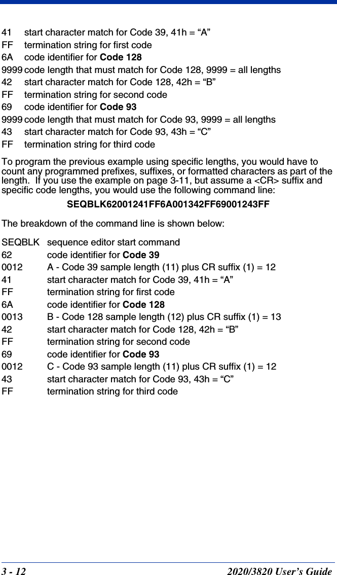 3 - 12 2020/3820 User’s Guide41 start character match for Code 39, 41h = “A”FF termination string for first code6A code identifier for Code 1289999 code length that must match for Code 128, 9999 = all lengths42 start character match for Code 128, 42h = “B”FF termination string for second code69 code identifier for Code 939999 code length that must match for Code 93, 9999 = all lengths43 start character match for Code 93, 43h = “C”FF termination string for third codeTo program the previous example using specific lengths, you would have to count any programmed prefixes, suffixes, or formatted characters as part of the length.  If you use the example on page 3-11, but assume a &lt;CR&gt; suffix and specific code lengths, you would use the following command line:SEQBLK62001241FF6A001342FF69001243FFThe breakdown of the command line is shown below:SEQBLK sequence editor start command62 code identifier for Code 390012 A - Code 39 sample length (11) plus CR suffix (1) = 1241 start character match for Code 39, 41h = “A”FF termination string for first code6A code identifier for Code 1280013 B - Code 128 sample length (12) plus CR suffix (1) = 1342 start character match for Code 128, 42h = “B”FF termination string for second code69 code identifier for Code 930012 C - Code 93 sample length (11) plus CR suffix (1) = 1243 start character match for Code 93, 43h = “C”FF termination string for third code