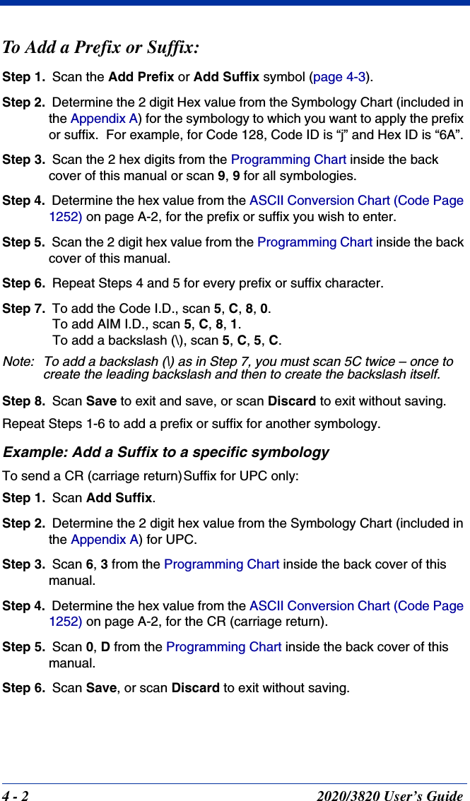 4 - 2 2020/3820 User’s GuideTo Add a Prefix or Suffix:Step 1. Scan the Add Prefix or Add Suffix symbol (page 4-3).Step 2. Determine the 2 digit Hex value from the Symbology Chart (included in the Appendix A) for the symbology to which you want to apply the prefix or suffix.  For example, for Code 128, Code ID is “j” and Hex ID is “6A”.Step 3. Scan the 2 hex digits from the Programming Chart inside the back cover of this manual or scan 9, 9 for all symbologies.Step 4. Determine the hex value from the ASCII Conversion Chart (Code Page 1252) on page A-2, for the prefix or suffix you wish to enter. Step 5. Scan the 2 digit hex value from the Programming Chart inside the back cover of this manual.Step 6. Repeat Steps 4 and 5 for every prefix or suffix character.Step 7. To add the Code I.D., scan 5, C, 8, 0. To add AIM I.D., scan 5, C, 8, 1. To add a backslash (\), scan 5, C, 5, C.Note: To add a backslash (\) as in Step 7, you must scan 5C twice – once to create the leading backslash and then to create the backslash itself.Step 8. Scan Save to exit and save, or scan Discard to exit without saving.Repeat Steps 1-6 to add a prefix or suffix for another symbology.Example: Add a Suffix to a specific symbologyTo send a CR (carriage return)Suffix for UPC only:Step 1. Scan Add Suffix.Step 2. Determine the 2 digit hex value from the Symbology Chart (included in the Appendix A) for UPC.Step 3. Scan 6, 3 from the Programming Chart inside the back cover of this manual.Step 4. Determine the hex value from the ASCII Conversion Chart (Code Page 1252) on page A-2, for the CR (carriage return). Step 5. Scan 0, D from the Programming Chart inside the back cover of this manual.Step 6. Scan Save, or scan Discard to exit without saving.