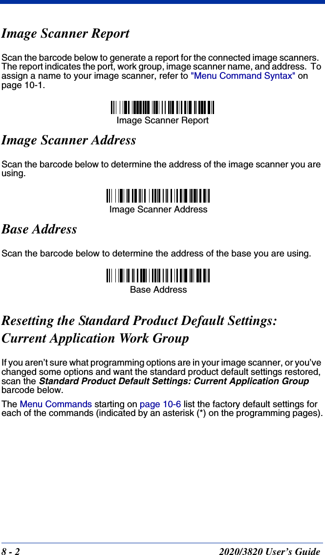 8 - 2 2020/3820 User’s GuideImage Scanner ReportScan the barcode below to generate a report for the connected image scanners.  The report indicates the port, work group, image scanner name, and address.  To assign a name to your image scanner, refer to &quot;Menu Command Syntax&quot; on page 10-1.Image Scanner AddressScan the barcode below to determine the address of the image scanner you are using.Base AddressScan the barcode below to determine the address of the base you are using.Resetting the Standard Product Default Settings:Current Application Work GroupIf you aren’t sure what programming options are in your image scanner, or you’ve changed some options and want the standard product default settings restored, scan the Standard Product Default Settings: Current Application Group barcode below.The Menu Commands starting on page 10-6 list the factory default settings for each of the commands (indicated by an asterisk (*) on the programming pages).Image Scanner ReportImage Scanner AddressBase Address