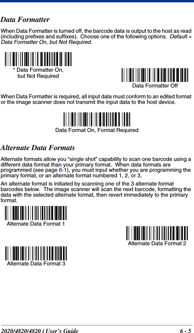 2020/4820/4820 i User’s Guide  6 - 5Data FormatterWhen Data Formatter is turned off, the barcode data is output to the host as read (including prefixes and suffixes).  Choose one of the following options.  Default = Data Formatter On, but Not Required.When Data Formatter is required, all input data must conform to an edited format or the image scanner does not transmit the input data to the host device.Alternate Data FormatsAlternate formats allow you “single shot” capability to scan one barcode using a different data format than your primary format.  When data formats are programmed (see page 6-1), you must input whether you are programming the primary format, or an alternate format numbered 1, 2, or 3.An alternate format is initiated by scanning one of the 3 alternate format barcodes below.  The image scanner will scan the next barcode, formatting the data with the selected alternate format, then revert immediately to the primary format. Data Formatter Off* Data Formatter On,but Not RequiredData Format On, Format RequiredAlternate Data Format 1Alternate Data Format 2Alternate Data Format 3