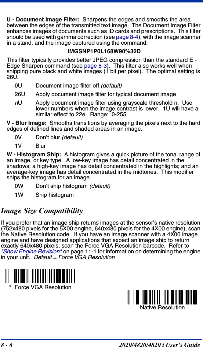 8 - 6 2020/4820/4820 i User’s GuideU - Document Image Filter:  Sharpens the edges and smooths the area between the edges of the transmitted text image.  The Document Image Filter enhances images of documents such as ID cards and prescriptions.  This filter should be used with gamma correction (see page 8-4), with the image scanner in a stand, and the image captured using the command:IMGSNP1P0L168W90%32DThis filter typically provides better JPEG compression than the standard E - Edge Sharpen command (see page 8-3).  This filter also works well when shipping pure black and white images (1 bit per pixel).  The optimal setting is 26U.0U Document image filter off (default)26U Apply document image filter for typical document imagenU Apply document image filter using grayscale threshold n.  Use lower numbers when the image contrast is lower.  1U will have a similar effect to 22e.  Range:  0-255.V - Blur Image:  Smooths transitions by averaging the pixels next to the hard edges of defined lines and shaded areas in an image.    0V Don’t blur (default)1V BlurW - Histogram Ship:  A histogram gives a quick picture of the tonal range of an image, or key type.  A low-key image has detail concentrated in the shadows; a high-key image has detail concentrated in the highlights; and an average-key image has detail concentrated in the midtones.  This modifier ships the histogram for an image.0W Don’t ship histogram (default)1W Ship histogramImage Size CompatibilityIf you prefer that an image ship returns images at the sensor’s native resolution (752x480 pixels for the 5X00 engine, 640x480 pixels for the 4X00 engine), scan the Native Resolution code.  If you have an image scanner with a 4X00 image engine and have designed applications that expect an image ship to return exactly 640x480 pixels, scan the Force VGA Resolution barcode.  Refer to &quot;Show Engine Revision&quot;on page 11-1 for information on determining the engine in your unit.  Default = Force VGA Resolution*  Force VGA ResolutionNative Resolution
