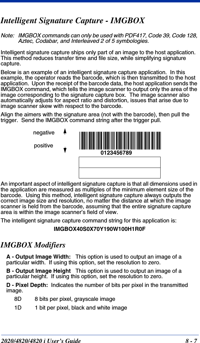 2020/4820/4820 i User’s Guide  8 - 7Intelligent Signature Capture - IMGBOXNote: IMGBOX commands can only be used with PDF417, Code 39, Code 128, Aztec, Codabar, and Interleaved 2 of 5 symbologies.Intelligent signature capture ships only part of an image to the host application.  This method reduces transfer time and file size, while simplifying signature capture.Below is an example of an intelligent signature capture application.  In this example, the operator reads the barcode, which is then transmitted to the host application.  Upon the receipt of the barcode data, the host application sends the IMGBOX command, which tells the image scanner to output only the area of the image corresponding to the signature capture box.  The image scanner also automatically adjusts for aspect ratio and distortion, issues that arise due to image scanner skew with respect to the barcode.Align the aimers with the signature area (not with the barcode), then pull the trigger.  Send the IMGBOX command string after the trigger pull.An important aspect of intelligent signature capture is that all dimensions used in the application are measured as multiples of the minimum element size of the barcode.  Using this method, intelligent signature capture always outputs the correct image size and resolution, no matter the distance at which the image scanner is held from the barcode, assuming that the entire signature capture area is within the image scanner’s field of view.The intelligent signature capture command string for this application is:IMGBOX40S0X70Y190W100H1R0FIMGBOX ModifiersA - Output Image Width:   This option is used to output an image of a particular width.  If using this option, set the resolution to zero.B - Output Image Height   This option is used to output an image of a particular height.  If using this option, set the resolution to zero.D - Pixel Depth:  Indicates the number of bits per pixel in the transmitted image.8D 8 bits per pixel, grayscale image1D 1 bit per pixel, black and white image0123456789negativepositive