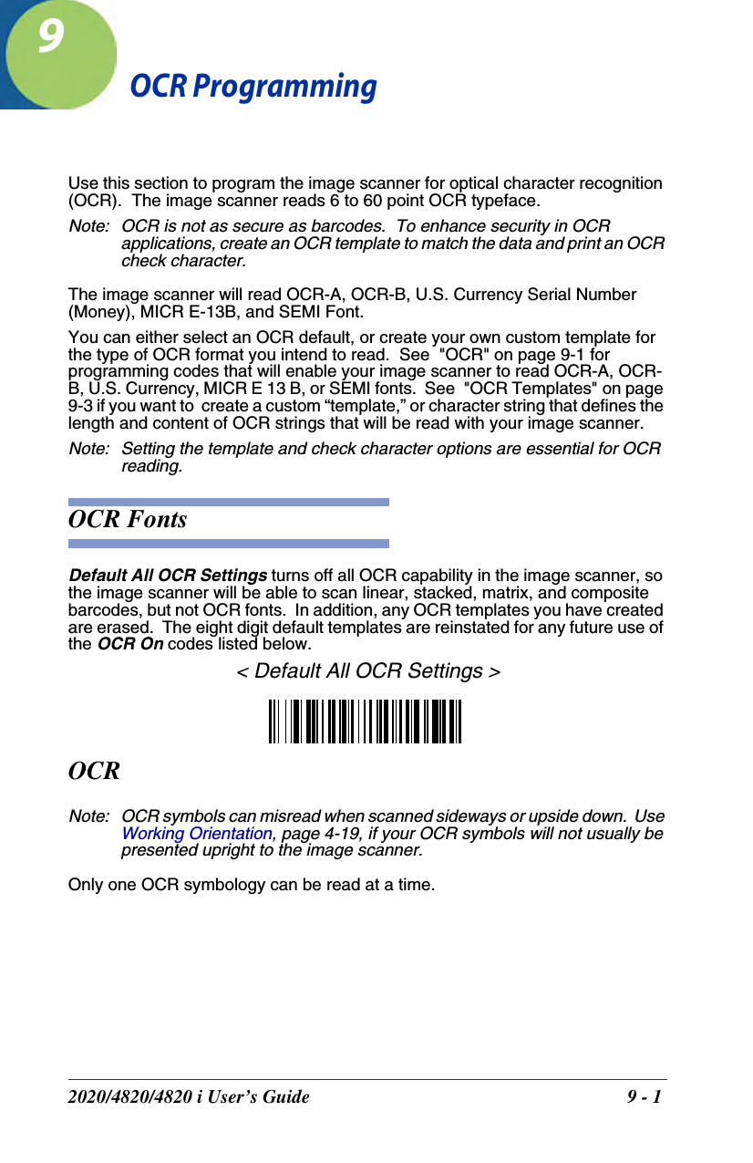 2020/4820/4820 i User’s Guide  9 - 19OCR ProgrammingUse this section to program the image scanner for optical character recognition (OCR).  The image scanner reads 6 to 60 point OCR typeface.Note: OCR is not as secure as barcodes.  To enhance security in OCR applications, create an OCR template to match the data and print an OCR check character.The image scanner will read OCR-A, OCR-B, U.S. Currency Serial Number (Money), MICR E-13B, and SEMI Font.You can either select an OCR default, or create your own custom template for the type of OCR format you intend to read.  See  &quot;OCR&quot; on page 9-1 for programming codes that will enable your image scanner to read OCR-A, OCR-B, U.S. Currency, MICR E 13 B, or SEMI fonts.  See  &quot;OCR Templates&quot; on page 9-3 if you want to  create a custom “template,” or character string that defines the length and content of OCR strings that will be read with your image scanner.Note: Setting the template and check character options are essential for OCR reading.OCR FontsDefault All OCR Settings turns off all OCR capability in the image scanner, so the image scanner will be able to scan linear, stacked, matrix, and composite barcodes, but not OCR fonts.  In addition, any OCR templates you have created are erased.  The eight digit default templates are reinstated for any future use of the OCR On codes listed below.&lt; Default All OCR Settings &gt;OCRNote: OCR symbols can misread when scanned sideways or upside down.  Use Working Orientation, page 4-19, if your OCR symbols will not usually be presented upright to the image scanner.Only one OCR symbology can be read at a time.