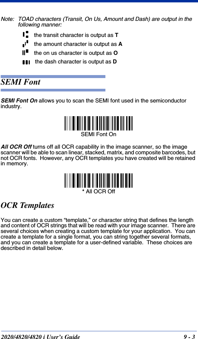 2020/4820/4820 i User’s Guide  9 - 3Note: TOAD characters (Transit, On Us, Amount and Dash) are output in the following manner:SEMI FontSEMI Font On allows you to scan the SEMI font used in the semiconductor industry.All OCR Off turns off all OCR capability in the image scanner, so the image scanner will be able to scan linear, stacked, matrix, and composite barcodes, but not OCR fonts.  However, any OCR templates you have created will be retained in memory.OCR TemplatesYou can create a custom “template,” or character string that defines the length and content of OCR strings that will be read with your image scanner.  There are several choices when creating a custom template for your application.  You can create a template for a single format, you can string together several formats, and you can create a template for a user-defined variable.  These choices are described in detail below.the transit character is output as Tthe amount character is output as Athe on us character is output as Othe dash character is output as DSEMI Font On* All OCR Off
