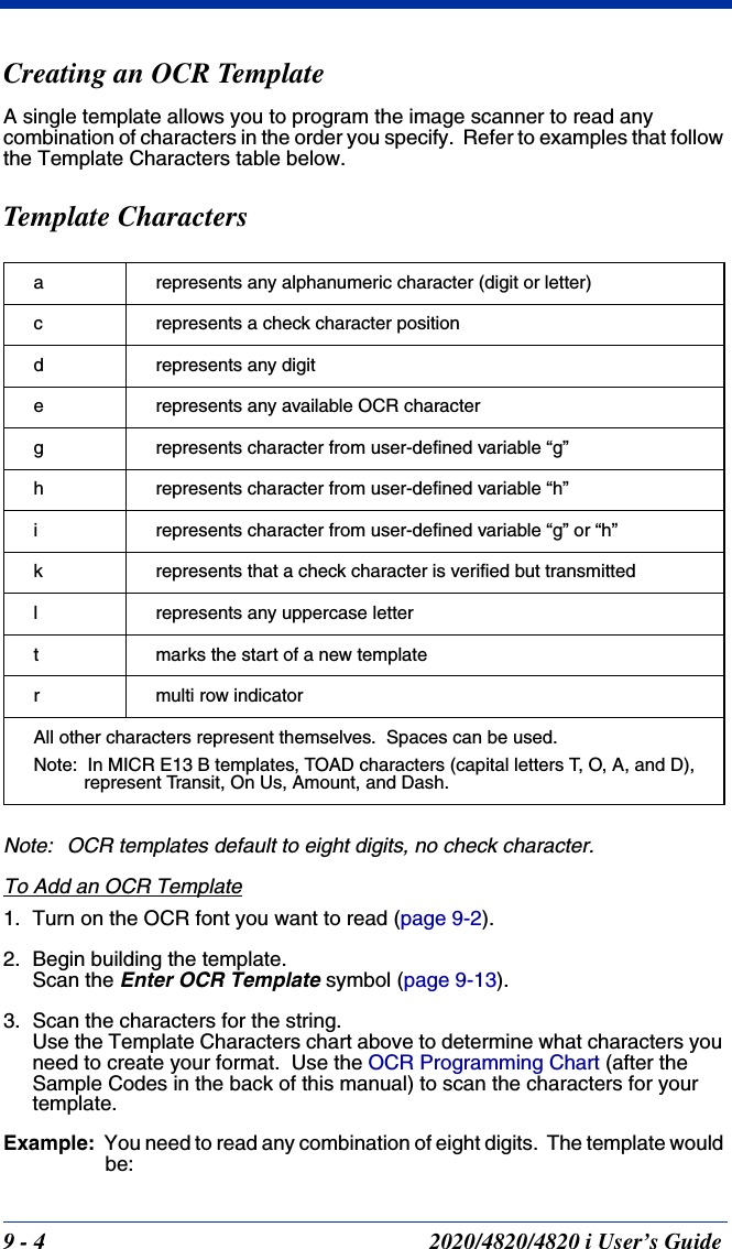 9 - 4 2020/4820/4820 i User’s GuideCreating an OCR TemplateA single template allows you to program the image scanner to read any combination of characters in the order you specify.  Refer to examples that follow the Template Characters table below.Template CharactersNote: OCR templates default to eight digits, no check character.  To Add an OCR Template1. Turn on the OCR font you want to read (page 9-2).2. Begin building the template.Scan the Enter OCR Template symbol (page 9-13).3. Scan the characters for the string.Use the Template Characters chart above to determine what characters you need to create your format.  Use the OCR Programming Chart (after the Sample Codes in the back of this manual) to scan the characters for your template.  Example: You need to read any combination of eight digits.  The template would be:a represents any alphanumeric character (digit or letter)c represents a check character positiond represents any digite represents any available OCR characterg represents character from user-defined variable “g”h represents character from user-defined variable “h”i represents character from user-defined variable “g” or “h”k represents that a check character is verified but transmittedl represents any uppercase lettert marks the start of a new templater multi row indicatorAll other characters represent themselves.  Spaces can be used.Note:  In MICR E13 B templates, TOAD characters (capital letters T, O, A, and D), represent Transit, On Us, Amount, and Dash.