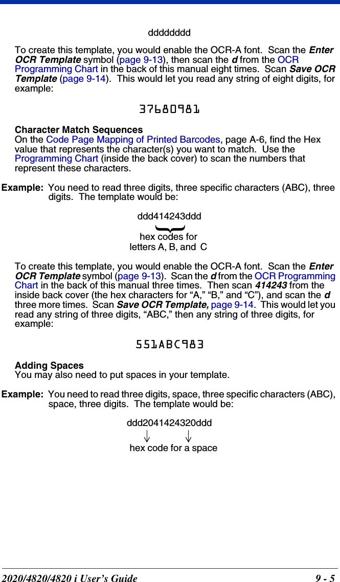 2020/4820/4820 i User’s Guide  9 - 5ddddddddTo create this template, you would enable the OCR-A font.  Scan the Enter OCR Template symbol (page 9-13), then scan the d from the OCR Programming Chart in the back of this manual eight times.  Scan Save OCR Template (page 9-14).  This would let you read any string of eight digits, for example:37680981Character Match SequencesOn the Code Page Mapping of Printed Barcodes, page A-6, find the Hex value that represents the character(s) you want to match.  Use the Programming Chart (inside the back cover) to scan the numbers that represent these characters.   Example: You need to read three digits, three specific characters (ABC), three digits.  The template would be:ddd414243dddTo create this template, you would enable the OCR-A font.  Scan the Enter OCR Template symbol (page 9-13).  Scan the d from the OCR Programming Chart in the back of this manual three times.  Then scan 414243 from the inside back cover (the hex characters for “A,” “B,” and “C”), and scan the d  three more times.  Scan Save OCR Template, page 9-14.  This would let you read any string of three digits, “ABC,” then any string of three digits, for example:551ABC983Adding SpacesYou may also need to put spaces in your template.Example: You need to read three digits, space, three specific characters (ABC), space, three digits.  The template would be:ddd2041424320ddd}hex codes for letters A, B, and  Chex code for a space