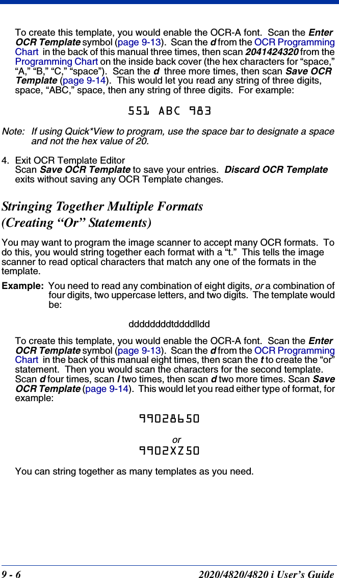 9 - 6 2020/4820/4820 i User’s GuideTo create this template, you would enable the OCR-A font.  Scan the Enter OCR Template symbol (page 9-13).  Scan the d from the OCR Programming Chart  in the back of this manual three times, then scan 2041424320 from the Programming Chart on the inside back cover (the hex characters for “space,” “A,” “B,” “C,” “space”).  Scan the d  three more times, then scan Save OCR Template (page 9-14).  This would let you read any string of three digits, space, “ABC,” space, then any string of three digits.  For example:551 ABC 983Note: If using Quick*View to program, use the space bar to designate a space and not the hex value of 20.4. Exit OCR Template EditorScan Save OCR Template to save your entries.  Discard OCR Template exits without saving any OCR Template changes.  Stringing Together Multiple Formats (Creating “Or” Statements)You may want to program the image scanner to accept many OCR formats.  To do this, you would string together each format with a “t.”  This tells the image scanner to read optical characters that match any one of the formats in the template.Example: You need to read any combination of eight digits, or a combination of four digits, two uppercase letters, and two digits.  The template would be:ddddddddtddddllddTo create this template, you would enable the OCR-A font.  Scan the Enter OCR Template symbol (page 9-13).  Scan the d from the OCR Programming Chart  in the back of this manual eight times, then scan the t to create the “or” statement.  Then you would scan the characters for the second template.  Scan d four times, scan l two times, then scan d two more times. Scan Save OCR Template (page 9-14).  This would let you read either type of format, for example:99028650or9902XZ50You can string together as many templates as you need.