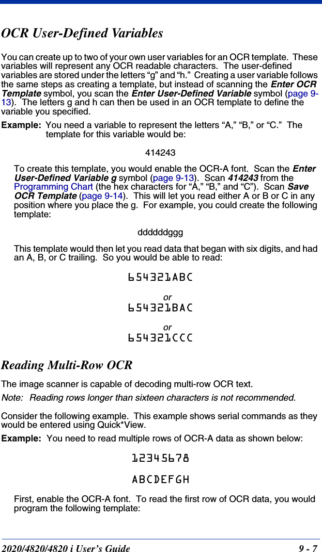 2020/4820/4820 i User’s Guide  9 - 7OCR User-Defined VariablesYou can create up to two of your own user variables for an OCR template.  These variables will represent any OCR readable characters.  The user-defined variables are stored under the letters “g” and “h.”  Creating a user variable follows the same steps as creating a template, but instead of scanning the Enter OCR Template symbol, you scan the Enter User-Defined Variable symbol (page 9-13).  The letters g and h can then be used in an OCR template to define the variable you specified.Example: You need a variable to represent the letters “A,” “B,” or “C.”  The template for this variable would be:414243To create this template, you would enable the OCR-A font.  Scan the Enter User-Defined Variable g symbol (page 9-13).  Scan 414243 from the Programming Chart (the hex characters for “A,” “B,” and “C”).  Scan Save OCR Template (page 9-14).  This will let you read either A or B or C in any position where you place the g.  For example, you could create the following template:ddddddgggThis template would then let you read data that began with six digits, and had an A, B, or C trailing.  So you would be able to read:654321ABCor654321BACor654321CCCReading Multi-Row OCRThe image scanner is capable of decoding multi-row OCR text.  Note: Reading rows longer than sixteen characters is not recommended.Consider the following example.  This example shows serial commands as they would be entered using Quick*View.Example:  You need to read multiple rows of OCR-A data as shown below:12345678ABCDEFGHFirst, enable the OCR-A font.  To read the first row of OCR data, you would program the following template: