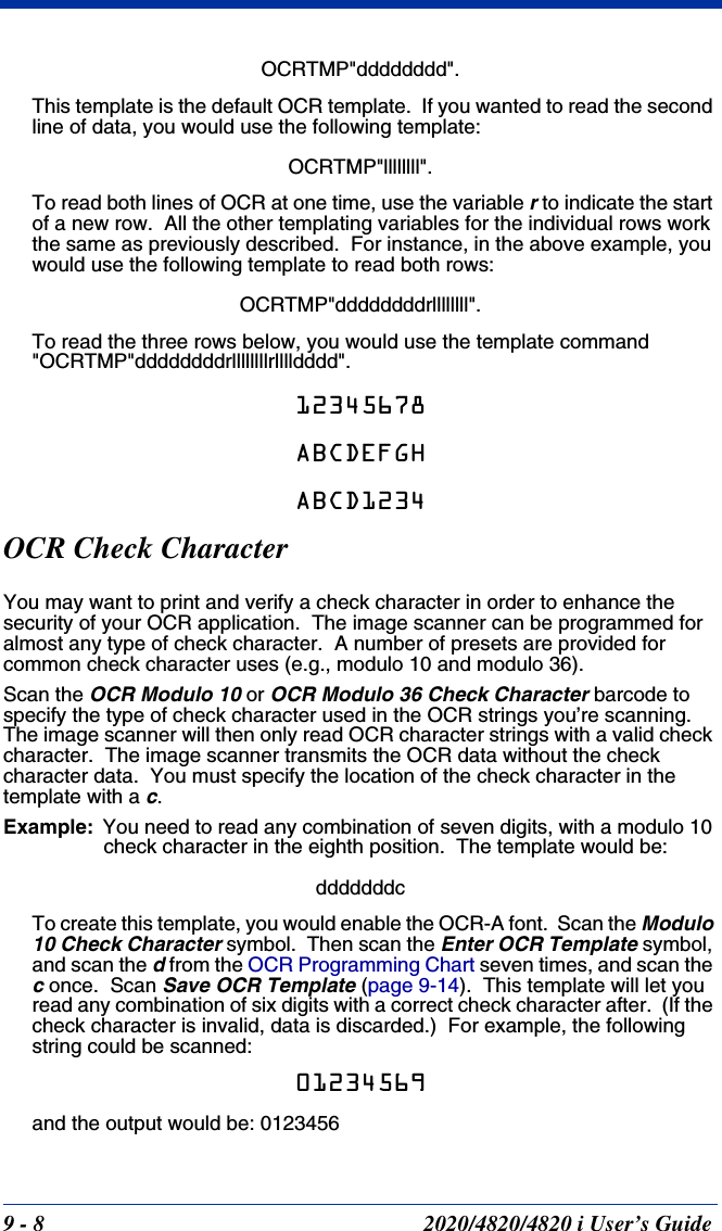 9 - 8 2020/4820/4820 i User’s GuideOCRTMP&quot;dddddddd&quot;.This template is the default OCR template.  If you wanted to read the second line of data, you would use the following template: OCRTMP&quot;llllllll&quot;.To read both lines of OCR at one time, use the variable r to indicate the start of a new row.  All the other templating variables for the individual rows work the same as previously described.  For instance, in the above example, you would use the following template to read both rows:OCRTMP&quot;ddddddddrllllllll&quot;.To read the three rows below, you would use the template command &quot;OCRTMP&quot;ddddddddrllllllllrlllldddd&quot;.12345678ABCDEFGHABCD1234OCR Check CharacterYou may want to print and verify a check character in order to enhance the security of your OCR application.  The image scanner can be programmed for almost any type of check character.  A number of presets are provided for common check character uses (e.g., modulo 10 and modulo 36).Scan the OCR Modulo 10 or OCR Modulo 36 Check Character barcode to specify the type of check character used in the OCR strings you’re scanning.  The image scanner will then only read OCR character strings with a valid check character.  The image scanner transmits the OCR data without the check character data.  You must specify the location of the check character in the template with a c.Example: You need to read any combination of seven digits, with a modulo 10 check character in the eighth position.  The template would be:dddddddcTo create this template, you would enable the OCR-A font.  Scan the Modulo 10 Check Character symbol.  Then scan the Enter OCR Template symbol, and scan the d from the OCR Programming Chart seven times, and scan the c once.  Scan Save OCR Template (page 9-14).  This template will let you read any combination of six digits with a correct check character after.  (If the check character is invalid, data is discarded.)  For example, the following string could be scanned:01234569and the output would be: 0123456
