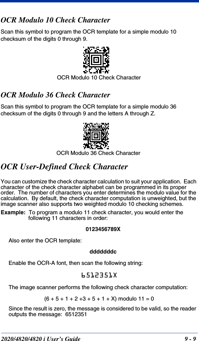 2020/4820/4820 i User’s Guide  9 - 9OCR Modulo 10 Check CharacterScan this symbol to program the OCR template for a simple modulo 10 checksum of the digits 0 through 9.OCR Modulo 36 Check CharacterScan this symbol to program the OCR template for a simple modulo 36 checksum of the digits 0 through 9 and the letters A through Z.OCR User-Defined Check CharacterYou can customize the check character calculation to suit your application.  Each character of the check character alphabet can be programmed in its proper order.  The number of characters you enter determines the modulo value for the calculation.  By default, the check character computation is unweighted, but the image scanner also supports two weighted modulo 10 checking schemes.Example:  To program a modulo 11 check character, you would enter the following 11 characters in order:0123456789XAlso enter the OCR template:dddddddcEnable the OCR-A font, then scan the following string:6512351XThe image scanner performs the following check character computation:(6 + 5 + 1 + 2 +3 + 5 + 1 + X) modulo 11 = 0Since the result is zero, the message is considered to be valid, so the reader outputs the message:  6512351OCR Modulo 10 Check Character OCR Modulo 36 Check Character 
