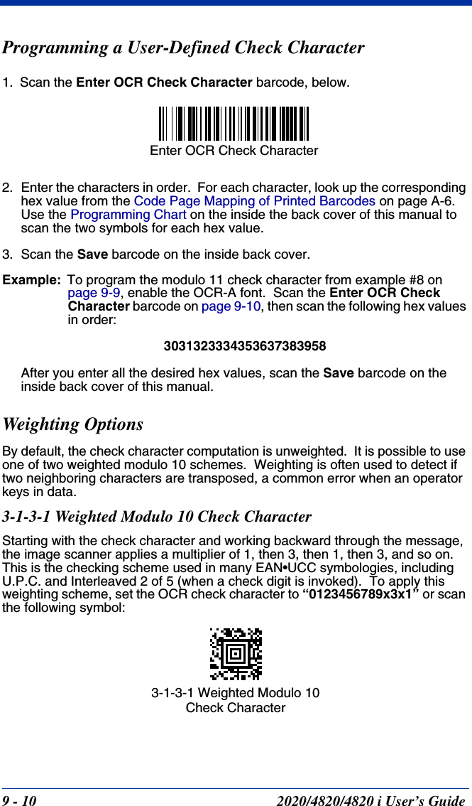 9 - 10 2020/4820/4820 i User’s GuideProgramming a User-Defined Check Character1. Scan the Enter OCR Check Character barcode, below.2. Enter the characters in order.  For each character, look up the corresponding hex value from the Code Page Mapping of Printed Barcodes on page A-6.  Use the Programming Chart on the inside the back cover of this manual to scan the two symbols for each hex value.3. Scan the Save barcode on the inside back cover.Example: To program the modulo 11 check character from example #8 on page 9-9, enable the OCR-A font.  Scan the Enter OCR Check Character barcode on page 9-10, then scan the following hex values in order:3031323334353637383958After you enter all the desired hex values, scan the Save barcode on the inside back cover of this manual.Weighting OptionsBy default, the check character computation is unweighted.  It is possible to use one of two weighted modulo 10 schemes.  Weighting is often used to detect if two neighboring characters are transposed, a common error when an operator keys in data.3-1-3-1 Weighted Modulo 10 Check CharacterStarting with the check character and working backward through the message, the image scanner applies a multiplier of 1, then 3, then 1, then 3, and so on.  This is the checking scheme used in many EAN•UCC symbologies, including U.P.C. and Interleaved 2 of 5 (when a check digit is invoked).  To apply this weighting scheme, set the OCR check character to “0123456789x3x1” or scan the following symbol:Enter OCR Check Character3-1-3-1 Weighted Modulo 10 Check Character