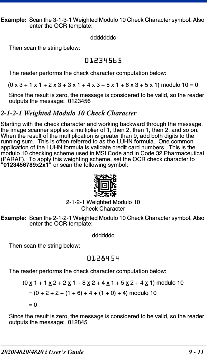 2020/4820/4820 i User’s Guide  9 - 11Example:  Scan the 3-1-3-1 Weighted Modulo 10 Check Character symbol. Also enter the OCR template:dddddddcThen scan the string below:01234565The reader performs the check character computation below:(0 x 3 + 1 x 1 + 2 x 3 + 3 x 1 + 4 x 3 + 5 x 1 + 6 x 3 + 5 x 1) modulo 10 = 0Since the result is zero, the message is considered to be valid, so the reader outputs the message:  01234562-1-2-1 Weighted Modulo 10 Check CharacterStarting with the check character and working backward through the message, the image scanner applies a multiplier of 1, then 2, then 1, then 2, and so on.  When the result of the multiplication is greater than 9, add both digits to the running sum.  This is often referred to as the LUHN formula.  One common application of the LUHN formula is validate credit card numbers.  This is the modulo 10 checking scheme used in MSI Code and in Code 32 Pharmaceutical (PARAF).  To apply this weighting scheme, set the OCR check character to &quot;0123456789x2x1&quot; or scan the following symbol:Example:  Scan the 2-1-2-1 Weighted Modulo 10 Check Character symbol. Also enter the OCR template:ddddddcThen scan the string below:0128454The reader performs the check character computation below:(0 x 1 + 1 x 2 + 2 x 1 + 8 x 2 + 4 x 1 + 5 x 2 + 4 x 1) modulo 10= (0 + 2 + 2 + (1 + 6) + 4 + (1 + 0) + 4) modulo 10 = 0Since the result is zero, the message is considered to be valid, so the reader outputs the message:  0128452-1-2-1 Weighted Modulo 10 Check Character