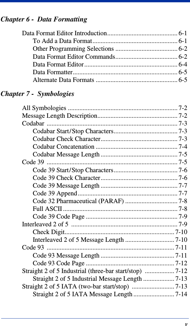 vChapter 6 -  Data FormattingData Format Editor Introduction........................................... 6-1To Add a Data Format.................................................... 6-1Other Programming Selections ...................................... 6-2Data Format Editor Commands...................................... 6-2Data Format Editor......................................................... 6-4Data Formatter................................................................ 6-5Alternate Data Formats .................................................. 6-5Chapter 7 -  SymbologiesAll Symbologies ................................................................... 7-2Message Length Description................................................. 7-2Codabar ................................................................................ 7-3Codabar Start/Stop Characters....................................... 7-3Codabar Check Character............................................... 7-3Codabar Concatenation .................................................. 7-4Codabar Message Length ............................................... 7-5Code 39  ................................................................................ 7-5Code 39 Start/Stop Characters....................................... 7-6Code 39 Check Character............................................... 7-6Code 39 Message Length ............................................... 7-7Code 39 Append............................................................. 7-7Code 32 Pharmaceutical (PARAF) ................................ 7-8Full ASCII ...................................................................... 7-8Code 39 Code Page ........................................................ 7-9Interleaved 2 of 5  ................................................................. 7-9Check Digit................................................................... 7-10Interleaved 2 of 5 Message Length .............................. 7-10Code 93  .............................................................................. 7-11Code 93 Message Length ............................................. 7-11Code 93 Code Page ...................................................... 7-12Straight 2 of 5 Industrial (three-bar start/stop)  .................. 7-12Straight 2 of 5 Industrial Message Length ................... 7-13Straight 2 of 5 IATA (two-bar start/stop)  .......................... 7-13Straight 2 of 5 IATA Message Length ......................... 7-14