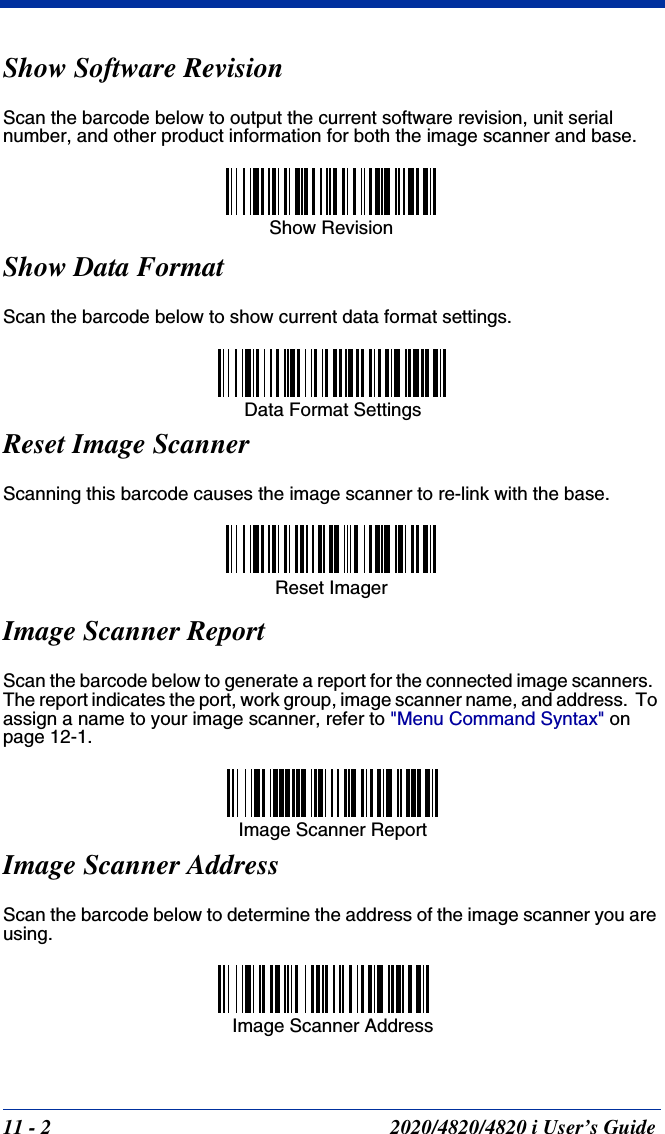 11 - 2 2020/4820/4820 i User’s GuideShow Software RevisionScan the barcode below to output the current software revision, unit serial number, and other product information for both the image scanner and base.Show Data FormatScan the barcode below to show current data format settings.Reset Image ScannerScanning this barcode causes the image scanner to re-link with the base.Image Scanner ReportScan the barcode below to generate a report for the connected image scanners.  The report indicates the port, work group, image scanner name, and address.  To assign a name to your image scanner, refer to &quot;Menu Command Syntax&quot; on page 12-1.Image Scanner AddressScan the barcode below to determine the address of the image scanner you are using.Show RevisionData Format SettingsReset Imager Image Scanner ReportImage Scanner Address