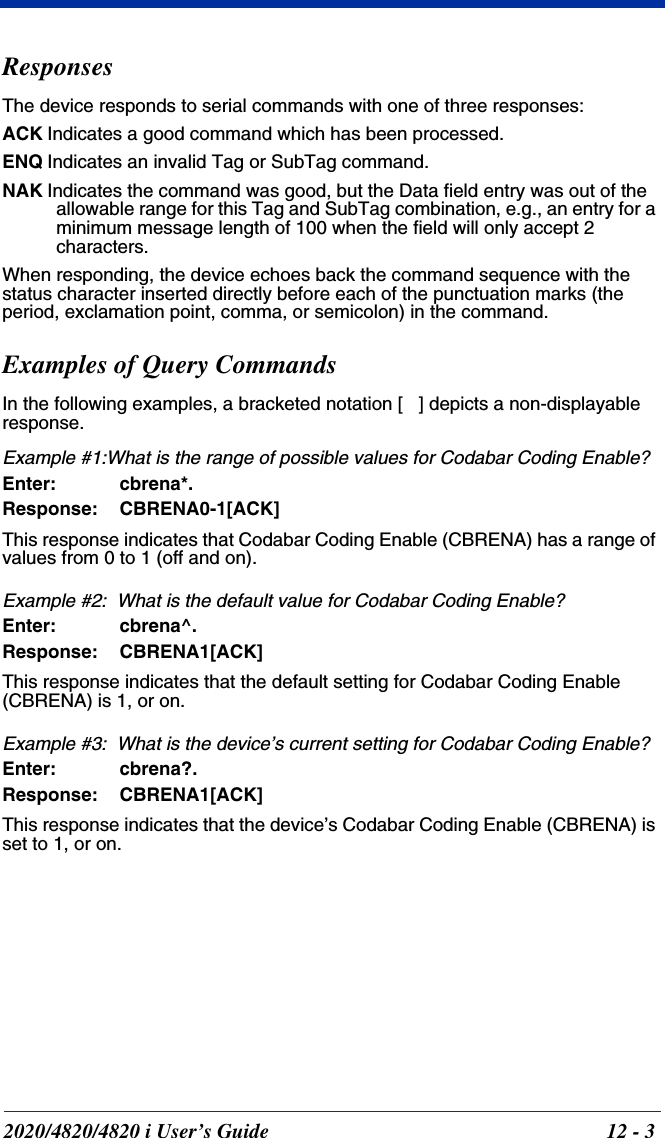 2020/4820/4820 i User’s Guide  12 - 3ResponsesThe device responds to serial commands with one of three responses:ACK Indicates a good command which has been processed.ENQ Indicates an invalid Tag or SubTag command. NAK Indicates the command was good, but the Data field entry was out of the allowable range for this Tag and SubTag combination, e.g., an entry for a minimum message length of 100 when the field will only accept 2 characters.When responding, the device echoes back the command sequence with the status character inserted directly before each of the punctuation marks (the period, exclamation point, comma, or semicolon) in the command.Examples of Query CommandsIn the following examples, a bracketed notation [   ] depicts a non-displayable response.Example #1:What is the range of possible values for Codabar Coding Enable?Enter: cbrena*.Response: CBRENA0-1[ACK]This response indicates that Codabar Coding Enable (CBRENA) has a range of values from 0 to 1 (off and on).  Example #2:  What is the default value for Codabar Coding Enable?Enter: cbrena^.Response: CBRENA1[ACK]This response indicates that the default setting for Codabar Coding Enable (CBRENA) is 1, or on.  Example #3:  What is the device’s current setting for Codabar Coding Enable?Enter: cbrena?.Response: CBRENA1[ACK]This response indicates that the device’s Codabar Coding Enable (CBRENA) is set to 1, or on.  