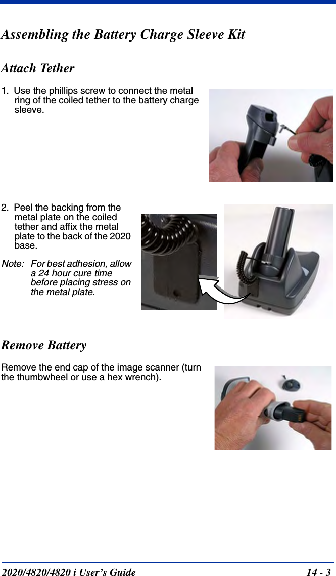 2020/4820/4820 i User’s Guide  14 - 3Assembling the Battery Charge Sleeve KitAttach Tether1. Use the phillips screw to connect the metal ring of the coiled tether to the battery charge sleeve.2. Peel the backing from the metal plate on the coiled tether and affix the metal plate to the back of the 2020 base.Note: For best adhesion, allow a 24 hour cure time before placing stress on the metal plate.Remove BatteryRemove the end cap of the image scanner (turn the thumbwheel or use a hex wrench).