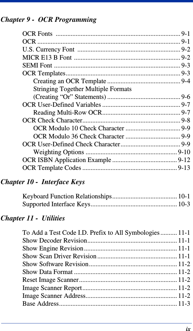 ixChapter 9 -  OCR ProgrammingOCR Fonts  ........................................................................... 9-1OCR ...................................................................................... 9-1U.S. Currency Font  .............................................................. 9-2MICR E13 B Font ................................................................ 9-2SEMI Font ............................................................................ 9-3OCR Templates..................................................................... 9-3Creating an OCR Template ............................................ 9-4Stringing Together Multiple Formats (Creating “Or” Statements) ............................................ 9-6OCR User-Defined Variables ............................................... 9-7Reading Multi-Row OCR............................................... 9-7OCR Check Character........................................................... 9-8OCR Modulo 10 Check Character ................................. 9-9OCR Modulo 36 Check Character ................................. 9-9OCR User-Defined Check Character.................................... 9-9Weighting Options ....................................................... 9-10OCR ISBN Application Example ....................................... 9-12OCR Template Codes ......................................................... 9-13Chapter 10 -  Interface KeysKeyboard Function Relationships....................................... 10-1Supported Interface Keys.................................................... 10-3Chapter 11 -  UtilitiesTo Add a Test Code I.D. Prefix to All Symbologies .......... 11-1Show Decoder Revision...................................................... 11-1Show Engine Revision........................................................ 11-1Show Scan Driver Revision ................................................ 11-1Show Software Revision..................................................... 11-2Show Data Format .............................................................. 11-2Reset Image Scanner........................................................... 11-2Image Scanner Report......................................................... 11-2Image Scanner Address....................................................... 11-2Base Address....................................................................... 11-3