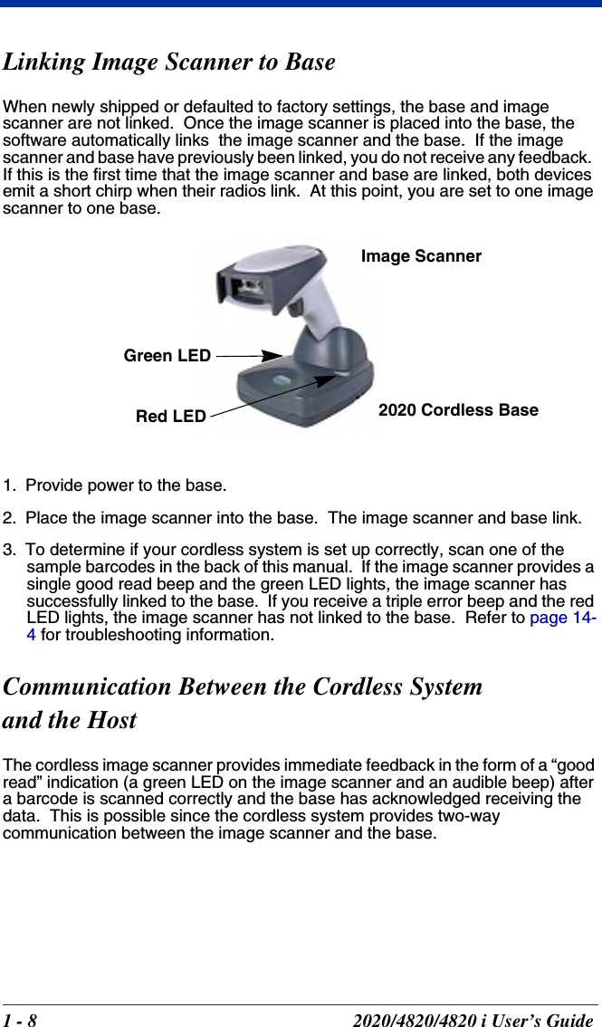 1 - 8 2020/4820/4820 i User’s GuideLinking Image Scanner to BaseWhen newly shipped or defaulted to factory settings, the base and image scanner are not linked.  Once the image scanner is placed into the base, the software automatically links  the image scanner and the base.  If the image scanner and base have previously been linked, you do not receive any feedback.  If this is the first time that the image scanner and base are linked, both devices emit a short chirp when their radios link.  At this point, you are set to one image scanner to one base.1. Provide power to the base.2. Place the image scanner into the base.  The image scanner and base link.3. To determine if your cordless system is set up correctly, scan one of the sample barcodes in the back of this manual.  If the image scanner provides a single good read beep and the green LED lights, the image scanner has successfully linked to the base.  If you receive a triple error beep and the red LED lights, the image scanner has not linked to the base.  Refer to page 14-4 for troubleshooting information.Communication Between the Cordless System and the HostThe cordless image scanner provides immediate feedback in the form of a “good read” indication (a green LED on the image scanner and an audible beep) after a barcode is scanned correctly and the base has acknowledged receiving the data.  This is possible since the cordless system provides two-way communication between the image scanner and the base. Image Scanner2020 Cordless BaseGreen LEDRed LED