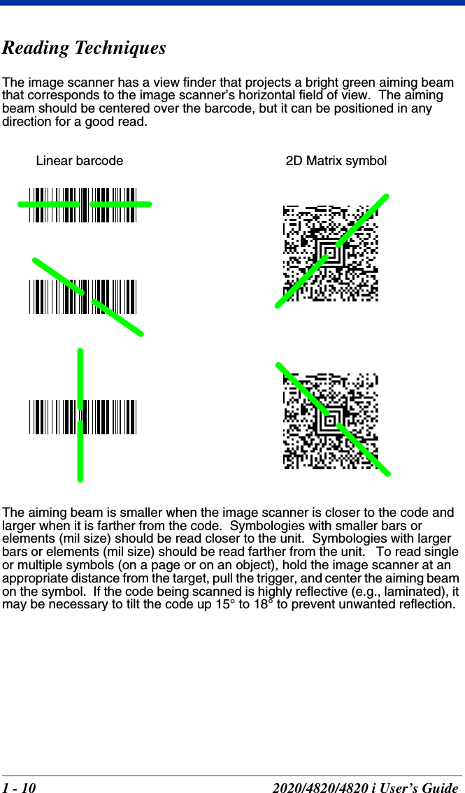 1 - 10 2020/4820/4820 i User’s GuideReading TechniquesThe image scanner has a view finder that projects a bright green aiming beam that corresponds to the image scanner’s horizontal field of view.  The aiming beam should be centered over the barcode, but it can be positioned in any direction for a good read.The aiming beam is smaller when the image scanner is closer to the code and larger when it is farther from the code.  Symbologies with smaller bars or elements (mil size) should be read closer to the unit.  Symbologies with larger bars or elements (mil size) should be read farther from the unit.   To read single or multiple symbols (on a page or on an object), hold the image scanner at an appropriate distance from the target, pull the trigger, and center the aiming beam on the symbol.  If the code being scanned is highly reflective (e.g., laminated), it may be necessary to tilt the code up 15° to 18° to prevent unwanted reflection.Linear barcode 2D Matrix symbol