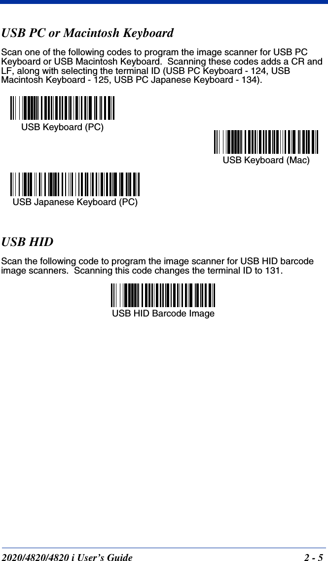 2020/4820/4820 i User’s Guide  2 - 5USB PC or Macintosh KeyboardScan one of the following codes to program the image scanner for USB PC Keyboard or USB Macintosh Keyboard.  Scanning these codes adds a CR and LF, along with selecting the terminal ID (USB PC Keyboard - 124, USB Macintosh Keyboard - 125, USB PC Japanese Keyboard - 134).USB HIDScan the following code to program the image scanner for USB HID barcode image scanners.  Scanning this code changes the terminal ID to 131.USB Keyboard (PC)USB Keyboard (Mac)USB Japanese Keyboard (PC)USB HID Barcode Image 