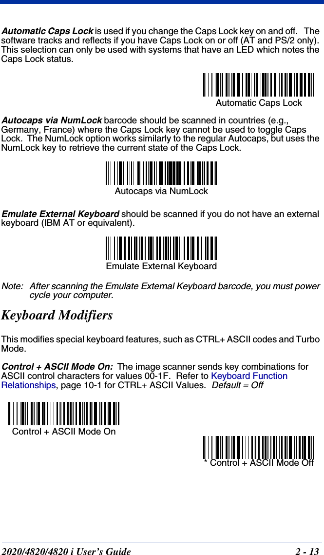 2020/4820/4820 i User’s Guide  2 - 13Automatic Caps Lock is used if you change the Caps Lock key on and off.   The software tracks and reflects if you have Caps Lock on or off (AT and PS/2 only). This selection can only be used with systems that have an LED which notes the Caps Lock status.Autocaps via NumLock barcode should be scanned in countries (e.g., Germany, France) where the Caps Lock key cannot be used to toggle Caps Lock.  The NumLock option works similarly to the regular Autocaps, but uses the NumLock key to retrieve the current state of the Caps Lock.Emulate External Keyboard should be scanned if you do not have an external keyboard (IBM AT or equivalent).  Note: After scanning the Emulate External Keyboard barcode, you must power cycle your computer.Keyboard ModifiersThis modifies special keyboard features, such as CTRL+ ASCII codes and Turbo Mode.Control + ASCII Mode On:The image scanner sends key combinations for ASCII control characters for values 00-1F.  Refer to Keyboard Function Relationships, page 10-1 for CTRL+ ASCII Values.  Default = OffAutomatic Caps Lock Autocaps via NumLock Emulate External Keyboard Control + ASCII Mode On * Control + ASCII Mode Off 