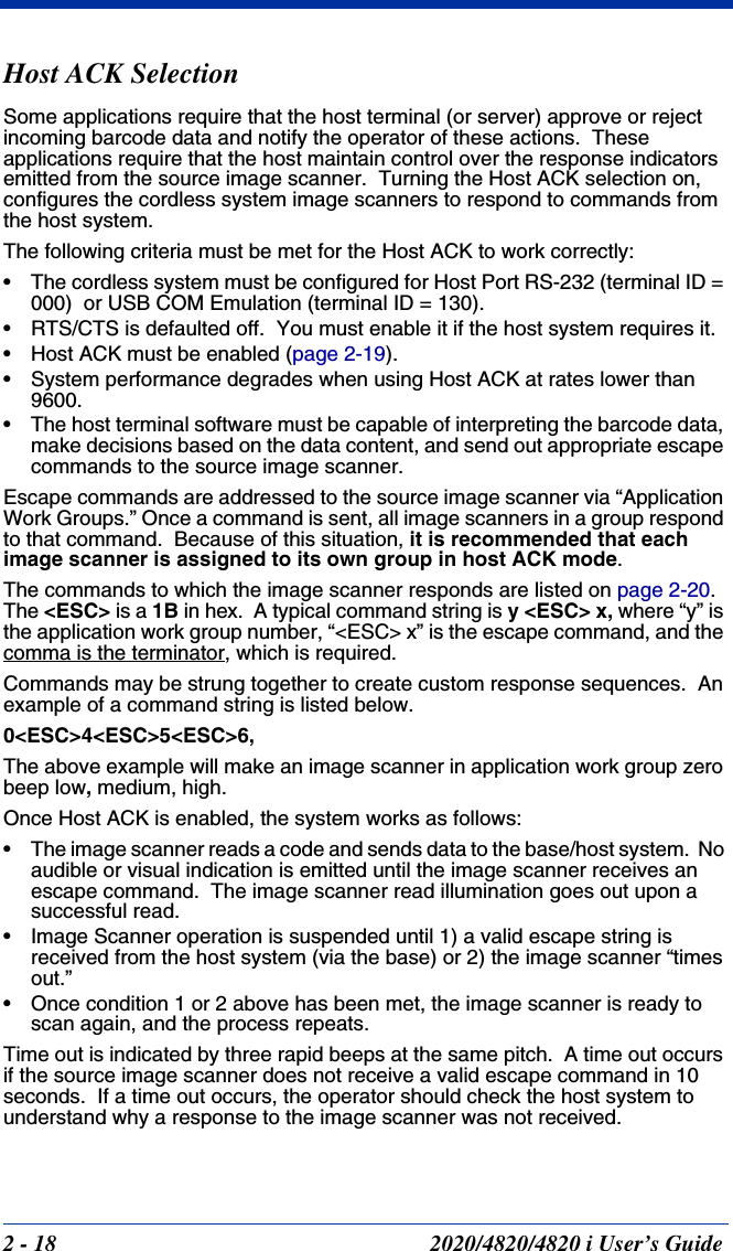 2 - 18 2020/4820/4820 i User’s GuideHost ACK SelectionSome applications require that the host terminal (or server) approve or reject incoming barcode data and notify the operator of these actions.  These applications require that the host maintain control over the response indicators emitted from the source image scanner.  Turning the Host ACK selection on, configures the cordless system image scanners to respond to commands from the host system.The following criteria must be met for the Host ACK to work correctly:• The cordless system must be configured for Host Port RS-232 (terminal ID = 000)  or USB COM Emulation (terminal ID = 130).• RTS/CTS is defaulted off.  You must enable it if the host system requires it.• Host ACK must be enabled (page 2-19). • System performance degrades when using Host ACK at rates lower than 9600.• The host terminal software must be capable of interpreting the barcode data, make decisions based on the data content, and send out appropriate escape commands to the source image scanner.Escape commands are addressed to the source image scanner via “Application Work Groups.” Once a command is sent, all image scanners in a group respond to that command.  Because of this situation, it is recommended that each image scanner is assigned to its own group in host ACK mode.The commands to which the image scanner responds are listed on page 2-20.  The &lt;ESC&gt; is a 1B in hex.  A typical command string is y &lt;ESC&gt; x, where “y” is the application work group number, “&lt;ESC&gt; x” is the escape command, and the comma is the terminator, which is required.Commands may be strung together to create custom response sequences.  An example of a command string is listed below.0&lt;ESC&gt;4&lt;ESC&gt;5&lt;ESC&gt;6,The above example will make an image scanner in application work group zero beep low, medium, high.Once Host ACK is enabled, the system works as follows:• The image scanner reads a code and sends data to the base/host system.  No audible or visual indication is emitted until the image scanner receives an escape command.  The image scanner read illumination goes out upon a successful read.• Image Scanner operation is suspended until 1) a valid escape string is received from the host system (via the base) or 2) the image scanner “times out.”• Once condition 1 or 2 above has been met, the image scanner is ready to scan again, and the process repeats.Time out is indicated by three rapid beeps at the same pitch.  A time out occurs if the source image scanner does not receive a valid escape command in 10 seconds.  If a time out occurs, the operator should check the host system to understand why a response to the image scanner was not received.