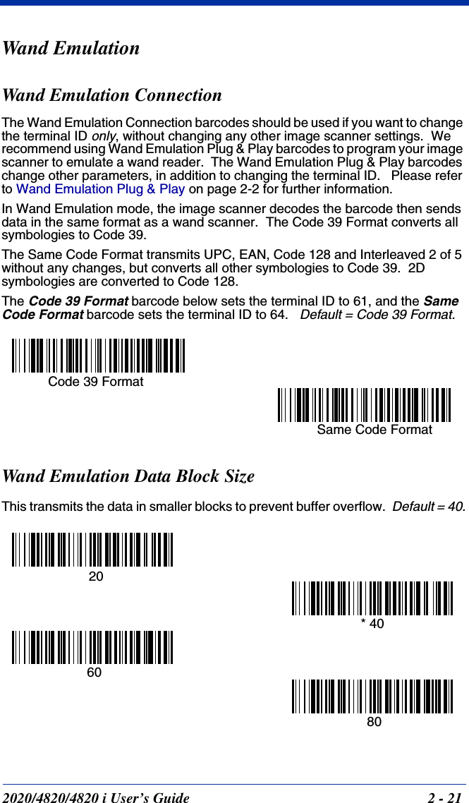 2020/4820/4820 i User’s Guide  2 - 21Wand EmulationWand Emulation ConnectionThe Wand Emulation Connection barcodes should be used if you want to change the terminal ID only, without changing any other image scanner settings.  We recommend using Wand Emulation Plug &amp; Play barcodes to program your image scanner to emulate a wand reader.  The Wand Emulation Plug &amp; Play barcodes change other parameters, in addition to changing the terminal ID.   Please refer to Wand Emulation Plug &amp; Play on page 2-2 for further information. In Wand Emulation mode, the image scanner decodes the barcode then sends data in the same format as a wand scanner.  The Code 39 Format converts all symbologies to Code 39.    The Same Code Format transmits UPC, EAN, Code 128 and Interleaved 2 of 5 without any changes, but converts all other symbologies to Code 39.  2D symbologies are converted to Code 128.The Code 39 Format barcode below sets the terminal ID to 61, and the Same Code Format barcode sets the terminal ID to 64.   Default = Code 39 Format.Wand Emulation Data Block SizeThis transmits the data in smaller blocks to prevent buffer overflow.  Default = 40.Code 39 FormatSame Code Format  20 80* 40 60