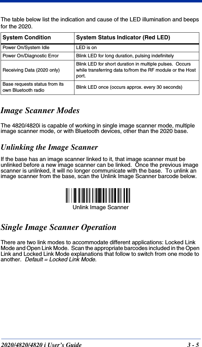 2020/4820/4820 i User’s Guide  3 - 5The table below list the indication and cause of the LED illumination and beeps for the 2020.Image Scanner ModesThe 4820/4820i is capable of working in single image scanner mode, multiple image scanner mode, or with Bluetooth devices, other than the 2020 base.Unlinking the Image ScannerIf the base has an image scanner linked to it, that image scanner must be unlinked before a new image scanner can be linked.  Once the previous image scanner is unlinked, it will no longer communicate with the base.  To unlink an image scanner from the base, scan the Unlink Image Scanner barcode below.Single Image Scanner OperationThere are two link modes to accommodate different applications: Locked Link Mode and Open Link Mode.  Scan the appropriate barcodes included in the Open Link and Locked Link Mode explanations that follow to switch from one mode to another.  Default = Locked Link Mode.System Condition System Status Indicator (Red LED)Power On/System Idle LED is onPower On/Diagnostic Error Blink LED for long duration, pulsing indefinitelyReceiving Data (2020 only)Blink LED for short duration in multiple pulses.  Occurs while transferring data to/from the RF module or the Host port.Base requests status from its own Bluetooth radio Blink LED once (occurs approx. every 30 seconds)Unlink Image Scanner