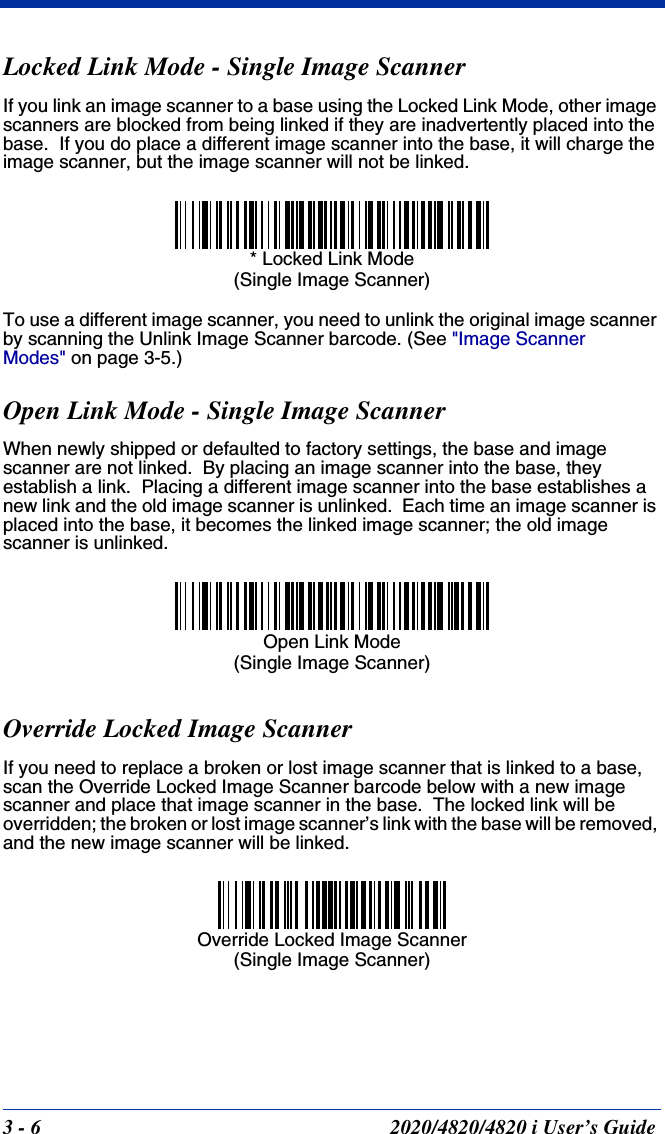 3 - 6 2020/4820/4820 i User’s GuideLocked Link Mode - Single Image ScannerIf you link an image scanner to a base using the Locked Link Mode, other image scanners are blocked from being linked if they are inadvertently placed into the base.  If you do place a different image scanner into the base, it will charge the image scanner, but the image scanner will not be linked. To use a different image scanner, you need to unlink the original image scanner by scanning the Unlink Image Scanner barcode. (See &quot;Image Scanner Modes&quot; on page 3-5.)Open Link Mode - Single Image ScannerWhen newly shipped or defaulted to factory settings, the base and image scanner are not linked.  By placing an image scanner into the base, they establish a link.  Placing a different image scanner into the base establishes a new link and the old image scanner is unlinked.  Each time an image scanner is placed into the base, it becomes the linked image scanner; the old image scanner is unlinked.Override Locked Image ScannerIf you need to replace a broken or lost image scanner that is linked to a base, scan the Override Locked Image Scanner barcode below with a new image scanner and place that image scanner in the base.  The locked link will be overridden; the broken or lost image scanner’s link with the base will be removed, and the new image scanner will be linked.* Locked Link Mode(Single Image Scanner)Open Link Mode(Single Image Scanner)Override Locked Image Scanner(Single Image Scanner)