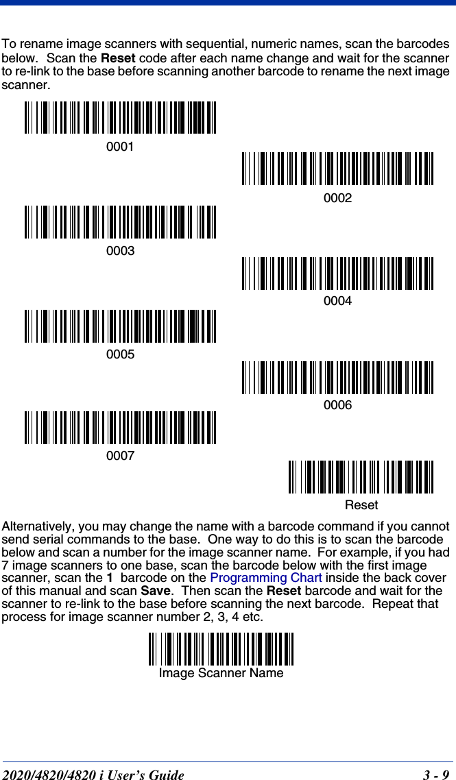 2020/4820/4820 i User’s Guide  3 - 9To rename image scanners with sequential, numeric names, scan the barcodes below.  Scan the Reset code after each name change and wait for the scanner to re-link to the base before scanning another barcode to rename the next image scanner.Alternatively, you may change the name with a barcode command if you cannot send serial commands to the base.  One way to do this is to scan the barcode below and scan a number for the image scanner name.  For example, if you had 7 image scanners to one base, scan the barcode below with the first image scanner, scan the 1  barcode on the Programming Chart inside the back cover of this manual and scan Save.  Then scan the Reset barcode and wait for the scanner to re-link to the base before scanning the next barcode.  Repeat that process for image scanner number 2, 3, 4 etc.0001000200030005000700040006ResetImage Scanner Name