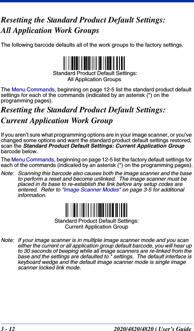 3 - 12 2020/4820/4820 i User’s GuideResetting the Standard Product Default Settings: All Application Work GroupsThe following barcode defaults all of the work groups to the factory settings.The Menu Commands, beginning on page 12-5 list the standard product default settings for each of the commands (indicated by an asterisk (*) on the programming pages).Resetting the Standard Product Default Settings:Current Application Work GroupIf you aren’t sure what programming options are in your image scanner, or you’ve changed some options and want the standard product default settings restored, scan the Standard Product Default Settings: Current Application Group barcode below.The Menu Commands, beginning on page 12-5 list the factory default settings for each of the commands (indicated by an asterisk (*) on the programming pages).Note: Scanning this barcode also causes both the image scanner and the base to perform a reset and become unlinked.  The image scanner must be placed in its base to re-establish the link before any setup codes are entered.  Refer to &quot;Image Scanner Modes&quot; on page 3-5 for additional information.Note: If your image scanner is in multiple image scanner mode and you scan either the current or all application group default barcode, you will hear up to 30 seconds of beeping while all image scanners are re-linked from the base and the settings are defaulted to * settings.  The default interface is keyboard wedge and the default image scanner mode is single image scanner locked link mode. Standard Product Default Settings:All Application GroupsStandard Product Default Settings: Current Application Group