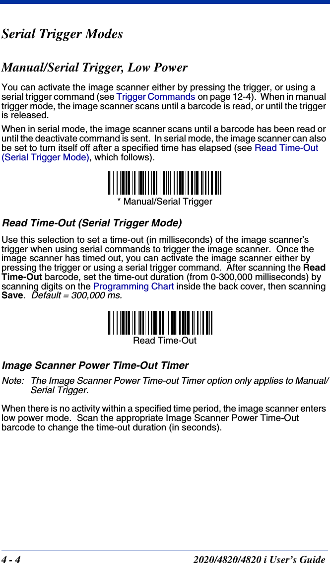 4 - 4 2020/4820/4820 i User’s GuideSerial Trigger ModesManual/Serial Trigger, Low PowerYou can activate the image scanner either by pressing the trigger, or using a serial trigger command (see Trigger Commands on page 12-4).  When in manual trigger mode, the image scanner scans until a barcode is read, or until the trigger is released. When in serial mode, the image scanner scans until a barcode has been read or until the deactivate command is sent.  In serial mode, the image scanner can also be set to turn itself off after a specified time has elapsed (see Read Time-Out (Serial Trigger Mode), which follows).Read Time-Out (Serial Trigger Mode)Use this selection to set a time-out (in milliseconds) of the image scanner’s trigger when using serial commands to trigger the image scanner.  Once the image scanner has timed out, you can activate the image scanner either by pressing the trigger or using a serial trigger command.  After scanning the Read Time-Out barcode, set the time-out duration (from 0-300,000 milliseconds) by scanning digits on the Programming Chart inside the back cover, then scanning Save.  Default = 300,000 ms.Image Scanner Power Time-Out TimerNote: The Image Scanner Power Time-out Timer option only applies to Manual/Serial Trigger.When there is no activity within a specified time period, the image scanner enters low power mode.  Scan the appropriate Image Scanner Power Time-Out barcode to change the time-out duration (in seconds).* Manual/Serial TriggerRead Time-Out