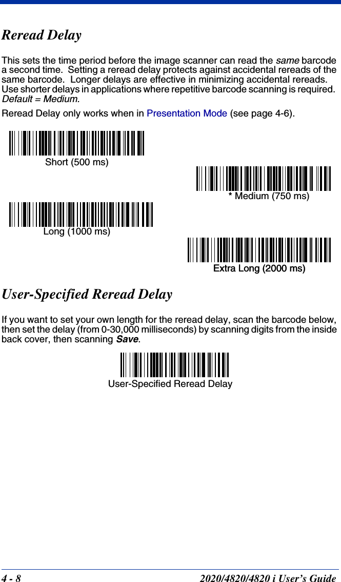 4 - 8 2020/4820/4820 i User’s GuideReread DelayThis sets the time period before the image scanner can read the same barcode a second time.  Setting a reread delay protects against accidental rereads of the same barcode.  Longer delays are effective in minimizing accidental rereads.  Use shorter delays in applications where repetitive barcode scanning is required.  Default = Medium.Reread Delay only works when in Presentation Mode (see page 4-6).User-Specified Reread DelayIf you want to set your own length for the reread delay, scan the barcode below, then set the delay (from 0-30,000 milliseconds) by scanning digits from the inside back cover, then scanning Save. Short (500 ms)* Medium (750 ms)Long (1000 ms)Extra Long (2000 ms)Extra Long (2000 ms)User-Specified Reread Delay