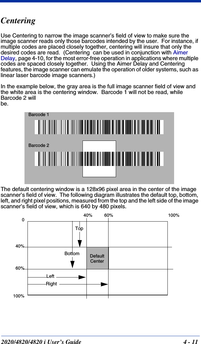 2020/4820/4820 i User’s Guide  4 - 11CenteringUse Centering to narrow the image scanner’s field of view to make sure the image scanner reads only those barcodes intended by the user.  For instance, if multiple codes are placed closely together, centering will insure that only the desired codes are read.  (Centering  can be used in conjunction with Aimer Delay, page 4-10, for the most error-free operation in applications where multiple codes are spaced closely together.  Using the Aimer Delay and Centering features, the image scanner can emulate the operation of older systems, such as linear laser barcode image scanners.)In the example below, the gray area is the full image scanner field of view and the white area is the centering window.  Barcode 1 will not be read, while Barcode 2 will be.The default centering window is a 128x96 pixel area in the center of the image scanner’s field of view.  The following diagram illustrates the default top, bottom, left, and right pixel positions, measured from the top and the left side of the image scanner’s field of view, which is 640 by 480 pixels.Barcode 1Barcode 20100%100%DefaultCenter40% 60%40%60%LeftRightBottomTop
