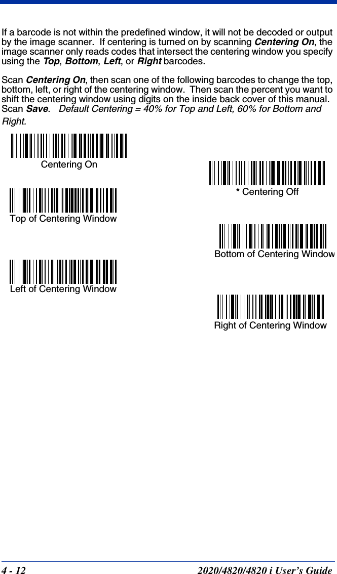 4 - 12 2020/4820/4820 i User’s GuideIf a barcode is not within the predefined window, it will not be decoded or output by the image scanner.  If centering is turned on by scanning Centering On, the image scanner only reads codes that intersect the centering window you specify using the Top, Bottom, Left, or Right barcodes.  Scan Centering On, then scan one of the following barcodes to change the top, bottom, left, or right of the centering window.  Then scan the percent you want to shift the centering window using digits on the inside back cover of this manual.  Scan Save.   Default Centering = 40% for Top and Left, 60% for Bottom and Right.Left of Centering WindowTop of Centering Window Right of Centering WindowBottom of Centering Window* Centering OffCentering On