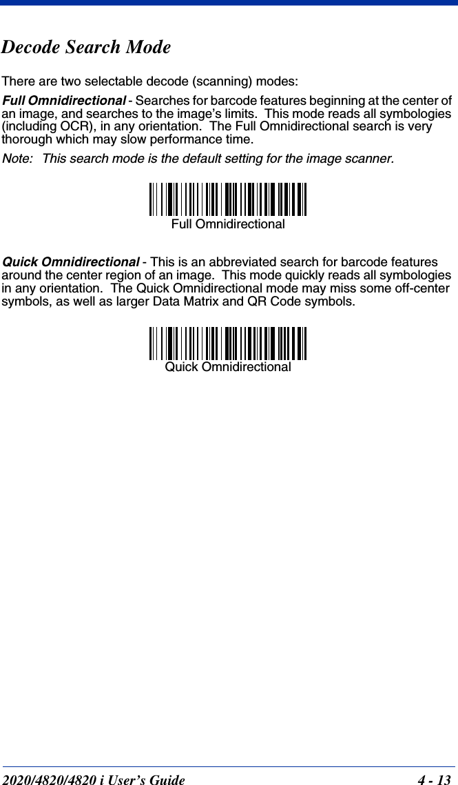 2020/4820/4820 i User’s Guide  4 - 13Decode Search ModeThere are two selectable decode (scanning) modes:Full Omnidirectional - Searches for barcode features beginning at the center of an image, and searches to the image’s limits.  This mode reads all symbologies (including OCR), in any orientation.  The Full Omnidirectional search is very thorough which may slow performance time.Note: This search mode is the default setting for the image scanner.Quick Omnidirectional - This is an abbreviated search for barcode features around the center region of an image.  This mode quickly reads all symbologies in any orientation.  The Quick Omnidirectional mode may miss some off-center symbols, as well as larger Data Matrix and QR Code symbols.  Full OmnidirectionalQuick Omnidirectional
