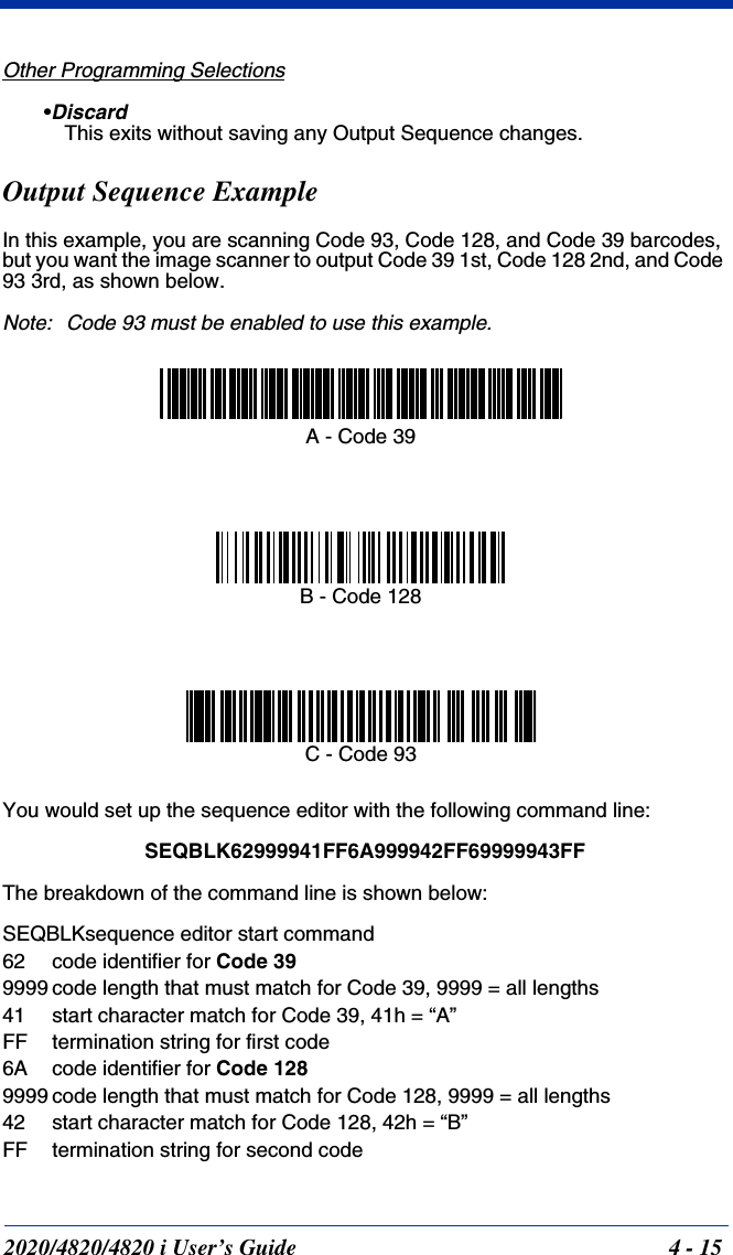 2020/4820/4820 i User’s Guide  4 - 15Other Programming Selections•Discard This exits without saving any Output Sequence changes.Output Sequence ExampleIn this example, you are scanning Code 93, Code 128, and Code 39 barcodes, but you want the image scanner to output Code 39 1st, Code 128 2nd, and Code 93 3rd, as shown below.Note: Code 93 must be enabled to use this example.You would set up the sequence editor with the following command line:SEQBLK62999941FF6A999942FF69999943FFThe breakdown of the command line is shown below:SEQBLKsequence editor start command62 code identifier for Code 399999 code length that must match for Code 39, 9999 = all lengths41 start character match for Code 39, 41h = “A”FF termination string for first code6A code identifier for Code 1289999 code length that must match for Code 128, 9999 = all lengths42 start character match for Code 128, 42h = “B”FF termination string for second codeA - Code 39B - Code 128C - Code 93