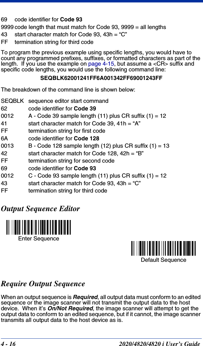 4 - 16 2020/4820/4820 i User’s Guide69 code identifier for Code 939999 code length that must match for Code 93, 9999 = all lengths43 start character match for Code 93, 43h = “C”FF termination string for third codeTo program the previous example using specific lengths, you would have to count any programmed prefixes, suffixes, or formatted characters as part of the length.  If you use the example on page 4-15, but assume a &lt;CR&gt; suffix and specific code lengths, you would use the following command line:SEQBLK62001241FF6A001342FF69001243FFThe breakdown of the command line is shown below:SEQBLK sequence editor start command62 code identifier for Code 390012 A - Code 39 sample length (11) plus CR suffix (1) = 1241 start character match for Code 39, 41h = “A”FF termination string for first code6A code identifier for Code 1280013 B - Code 128 sample length (12) plus CR suffix (1) = 1342 start character match for Code 128, 42h = “B”FF termination string for second code69 code identifier for Code 930012 C - Code 93 sample length (11) plus CR suffix (1) = 1243 start character match for Code 93, 43h = “C”FF termination string for third codeOutput Sequence Editor   Require Output SequenceWhen an output sequence is Required, all output data must conform to an edited sequence or the image scanner will not transmit the output data to the host device.  When it’s On/Not Required, the image scanner will attempt to get the output data to conform to an edited sequence, but if it cannot, the image scanner transmits all output data to the host device as is.Enter SequenceDefault Sequence