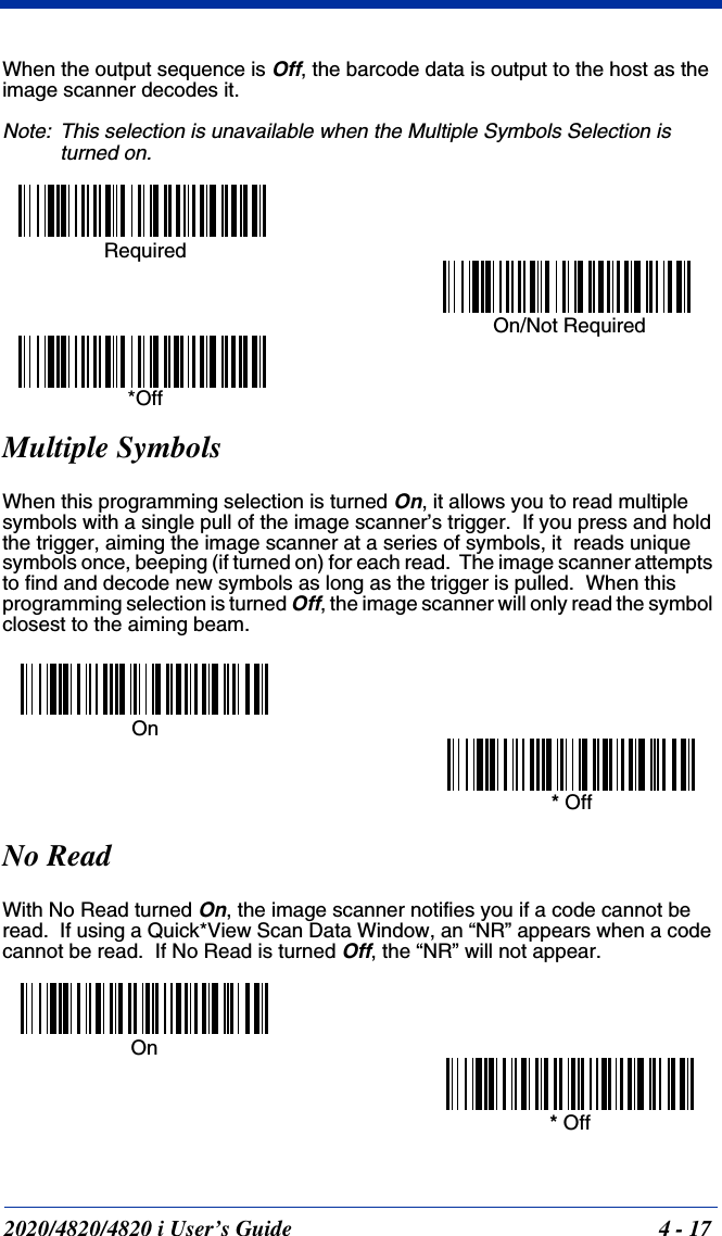 2020/4820/4820 i User’s Guide  4 - 17When the output sequence is Off, the barcode data is output to the host as the image scanner decodes it.  Note: This selection is unavailable when the Multiple Symbols Selection is turned on.Multiple SymbolsWhen this programming selection is turned On, it allows you to read multiple symbols with a single pull of the image scanner’s trigger.  If you press and hold the trigger, aiming the image scanner at a series of symbols, it  reads unique symbols once, beeping (if turned on) for each read.  The image scanner attempts to find and decode new symbols as long as the trigger is pulled.  When this programming selection is turned Off, the image scanner will only read the symbol closest to the aiming beam.No ReadWith No Read turned On, the image scanner notifies you if a code cannot be read.  If using a Quick*View Scan Data Window, an “NR” appears when a code cannot be read.  If No Read is turned Off, the “NR” will not appear. Required On/Not Required *OffOn* OffOn* Off