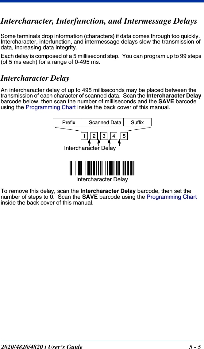 2020/4820/4820 i User’s Guide  5 - 5Intercharacter, Interfunction, and Intermessage DelaysSome terminals drop information (characters) if data comes through too quickly.  Intercharacter, interfunction, and intermessage delays slow the transmission of data, increasing data integrity.Each delay is composed of a 5 millisecond step.  You can program up to 99 steps (of 5 ms each) for a range of 0-495 ms.  Intercharacter DelayAn intercharacter delay of up to 495 milliseconds may be placed between the transmission of each character of scanned data.  Scan the Intercharacter Delay barcode below, then scan the number of milliseconds and the SAVE barcode using the Programming Chart inside the back cover of this manual.To remove this delay, scan the Intercharacter Delay barcode, then set the number of steps to 0.  Scan the SAVE barcode using the Programming Chart inside the back cover of this manual.12345Intercharacter DelayPrefix Scanned Data SuffixIntercharacter Delay