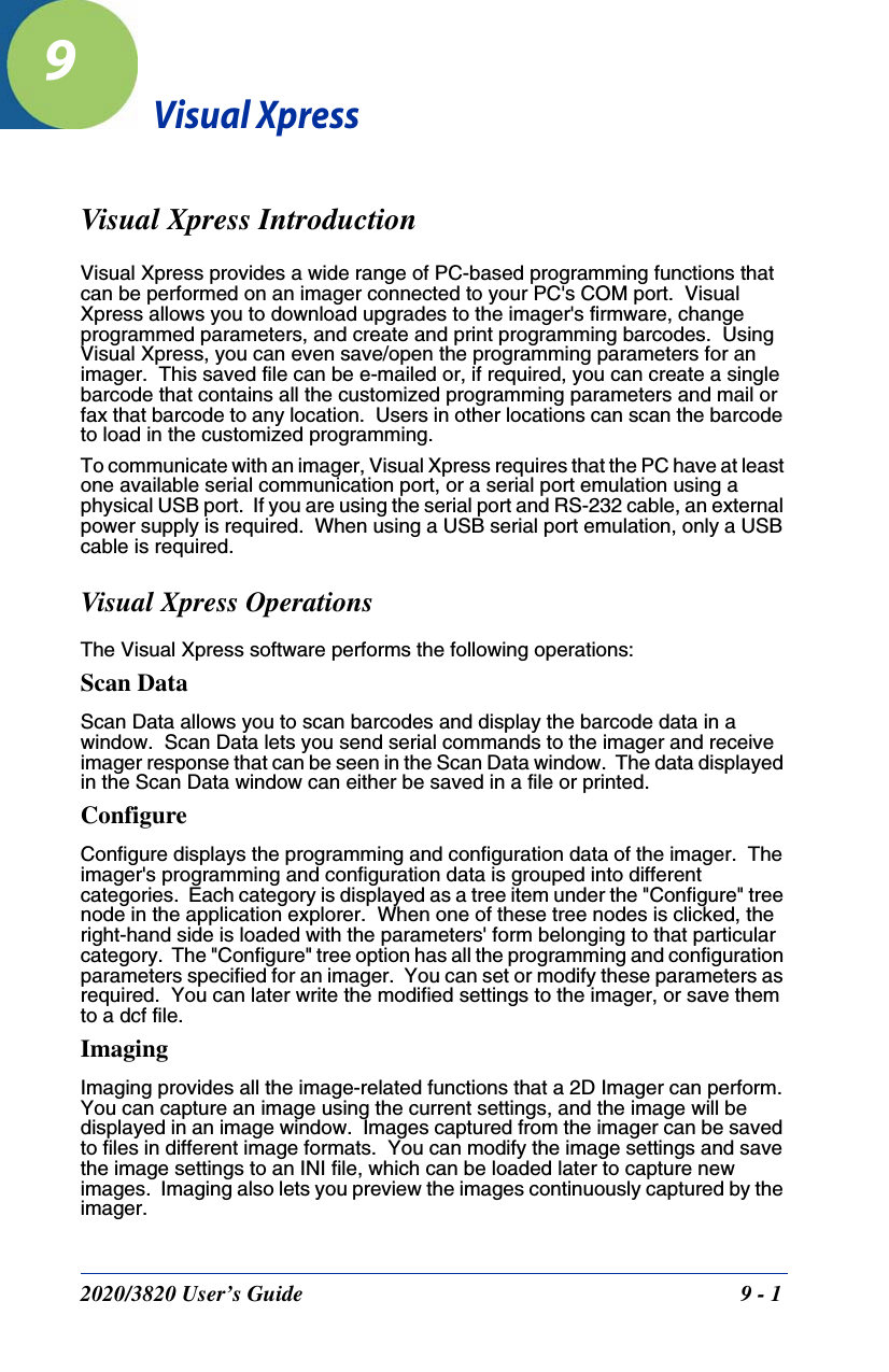 2020/3820 User’s Guide 9 - 19Visual XpressVisual Xpress IntroductionVisual Xpress provides a wide range of PC-based programming functions that can be performed on an imager connected to your PC&apos;s COM port.  Visual Xpress allows you to download upgrades to the imager&apos;s firmware, change programmed parameters, and create and print programming barcodes.  Using Visual Xpress, you can even save/open the programming parameters for an imager.  This saved file can be e-mailed or, if required, you can create a single barcode that contains all the customized programming parameters and mail or fax that barcode to any location.  Users in other locations can scan the barcode to load in the customized programming. To communicate with an imager, Visual Xpress requires that the PC have at least one available serial communication port, or a serial port emulation using a physical USB port.  If you are using the serial port and RS-232 cable, an external power supply is required.  When using a USB serial port emulation, only a USB cable is required.Visual Xpress OperationsThe Visual Xpress software performs the following operations:Scan DataScan Data allows you to scan barcodes and display the barcode data in a window.  Scan Data lets you send serial commands to the imager and receive imager response that can be seen in the Scan Data window.  The data displayed in the Scan Data window can either be saved in a file or printed. ConfigureConfigure displays the programming and configuration data of the imager.  The imager&apos;s programming and configuration data is grouped into different categories.  Each category is displayed as a tree item under the &quot;Configure&quot; tree node in the application explorer.  When one of these tree nodes is clicked, the right-hand side is loaded with the parameters&apos; form belonging to that particular category.  The &quot;Configure&quot; tree option has all the programming and configuration parameters specified for an imager.  You can set or modify these parameters as required.  You can later write the modified settings to the imager, or save them to a dcf file. ImagingImaging provides all the image-related functions that a 2D Imager can perform. You can capture an image using the current settings, and the image will be displayed in an image window.  Images captured from the imager can be saved to files in different image formats.  You can modify the image settings and save the image settings to an INI file, which can be loaded later to capture new images.  Imaging also lets you preview the images continuously captured by the imager. 