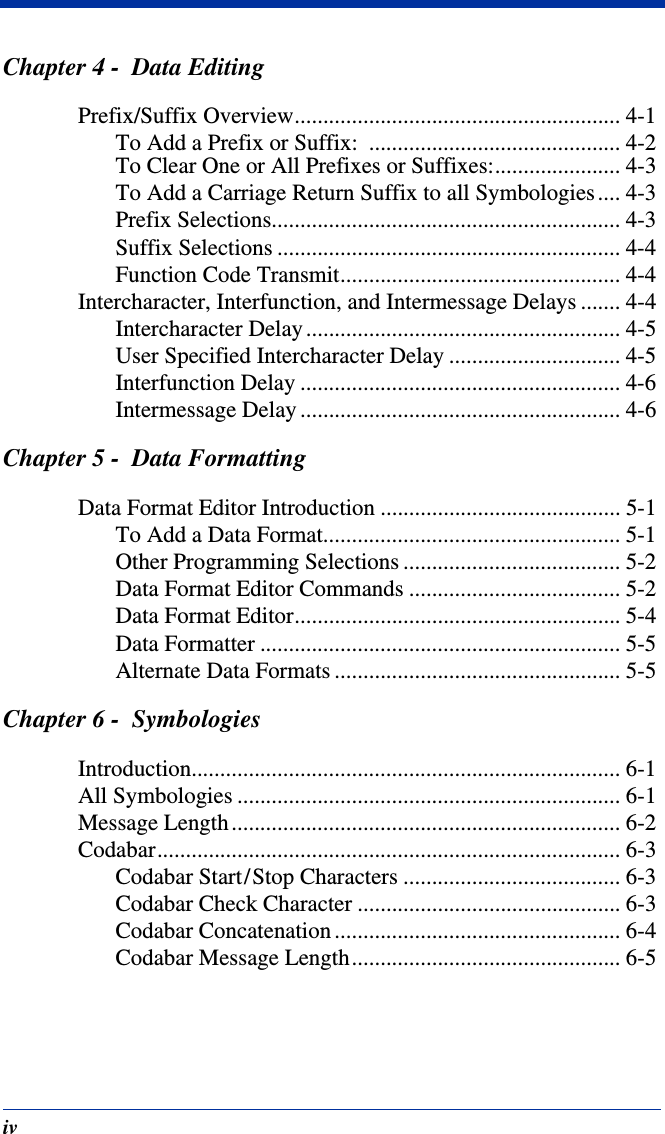 ivChapter 4 -  Data EditingPrefix/Suffix Overview......................................................... 4-1To Add a Prefix or Suffix:  ............................................ 4-2To Clear One or All Prefixes or Suffixes:...................... 4-3To Add a Carriage Return Suffix to all Symbologies .... 4-3Prefix Selections............................................................. 4-3Suffix Selections ............................................................ 4-4Function Code Transmit................................................. 4-4Intercharacter, Interfunction, and Intermessage Delays ....... 4-4Intercharacter Delay ....................................................... 4-5User Specified Intercharacter Delay .............................. 4-5Interfunction Delay ........................................................ 4-6Intermessage Delay ........................................................ 4-6Chapter 5 -  Data FormattingData Format Editor Introduction .......................................... 5-1To Add a Data Format.................................................... 5-1Other Programming Selections ...................................... 5-2Data Format Editor Commands ..................................... 5-2Data Format Editor......................................................... 5-4Data Formatter ............................................................... 5-5Alternate Data Formats .................................................. 5-5Chapter 6 -  SymbologiesIntroduction........................................................................... 6-1All Symbologies ................................................................... 6-1Message Length .................................................................... 6-2Codabar................................................................................. 6-3Codabar Start/Stop Characters ...................................... 6-3Codabar Check Character .............................................. 6-3Codabar Concatenation .................................................. 6-4Codabar Message Length............................................... 6-5