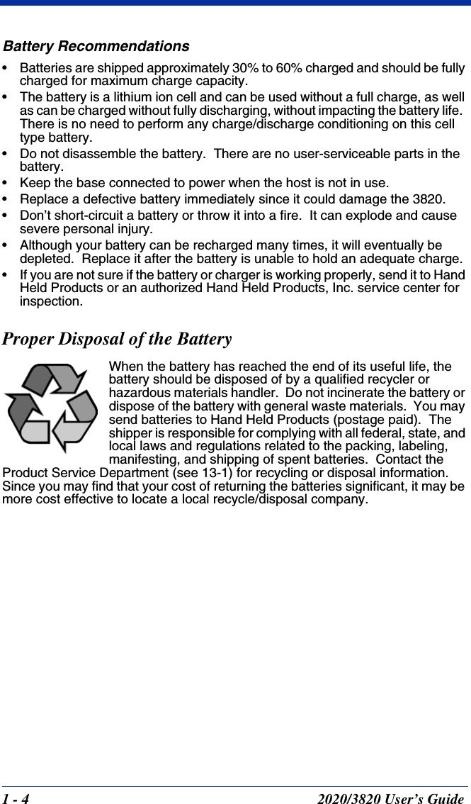 1 - 4 2020/3820 User’s GuideBattery Recommendations• Batteries are shipped approximately 30% to 60% charged and should be fully charged for maximum charge capacity.• The battery is a lithium ion cell and can be used without a full charge, as well as can be charged without fully discharging, without impacting the battery life.  There is no need to perform any charge/discharge conditioning on this cell type battery.• Do not disassemble the battery.  There are no user-serviceable parts in the battery.• Keep the base connected to power when the host is not in use.• Replace a defective battery immediately since it could damage the 3820.• Don’t short-circuit a battery or throw it into a fire.  It can explode and cause severe personal injury.• Although your battery can be recharged many times, it will eventually be depleted.  Replace it after the battery is unable to hold an adequate charge.• If you are not sure if the battery or charger is working properly, send it to Hand Held Products or an authorized Hand Held Products, Inc. service center for inspection.Proper Disposal of the BatteryWhen the battery has reached the end of its useful life, the battery should be disposed of by a qualified recycler or hazardous materials handler.  Do not incinerate the battery or dispose of the battery with general waste materials.  You may send batteries to Hand Held Products (postage paid).  The shipper is responsible for complying with all federal, state, and local laws and regulations related to the packing, labeling, manifesting, and shipping of spent batteries.  Contact the Product Service Department (see 13-1) for recycling or disposal information.  Since you may find that your cost of returning the batteries significant, it may be more cost effective to locate a local recycle/disposal company.