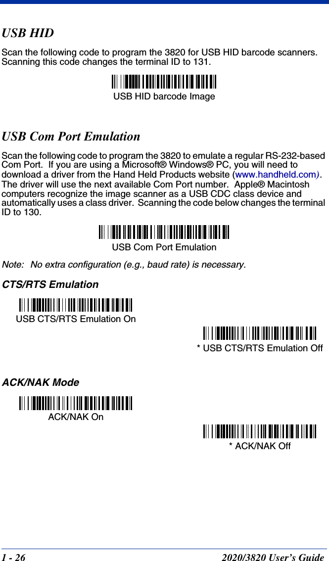 1 - 26 2020/3820 User’s GuideUSB HIDScan the following code to program the 3820 for USB HID barcode scanners.  Scanning this code changes the terminal ID to 131.USB Com Port EmulationScan the following code to program the 3820 to emulate a regular RS-232-based Com Port.  If you are using a Microsoft® Windows® PC, you will need to download a driver from the Hand Held Products website (www.handheld.com).  The driver will use the next available Com Port number.  Apple® Macintosh computers recognize the image scanner as a USB CDC class device and automatically uses a class driver.  Scanning the code below changes the terminal ID to 130.Note: No extra configuration (e.g., baud rate) is necessary.CTS/RTS EmulationACK/NAK ModeUSB HID barcode Image USB Com Port EmulationUSB CTS/RTS Emulation On* USB CTS/RTS Emulation OffACK/NAK On* ACK/NAK Off