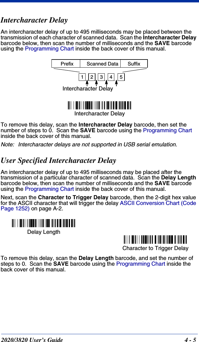 2020/3820 User’s Guide 4 - 5Intercharacter DelayAn intercharacter delay of up to 495 milliseconds may be placed between the transmission of each character of scanned data.  Scan the Intercharacter Delay barcode below, then scan the number of milliseconds and the SAVE barcode using the Programming Chart inside the back cover of this manual.To remove this delay, scan the Intercharacter Delay barcode, then set the number of steps to 0.  Scan the SAVE barcode using the Programming Chart inside the back cover of this manual.Note: Intercharacter delays are not supported in USB serial emulation.User Specified Intercharacter DelayAn intercharacter delay of up to 495 milliseconds may be placed after the transmission of a particular character of scanned data.  Scan the Delay Length barcode below, then scan the number of milliseconds and the SAVE barcode using the Programming Chart inside the back cover of this manual. Next, scan the Character to Trigger Delay barcode, then the 2-digit hex value for the ASCII character that will trigger the delay ASCII Conversion Chart (Code Page 1252) on page A-2.To remove this delay, scan the Delay Length barcode, and set the number of steps to 0.  Scan the SAVE barcode using the Programming Chart inside the back cover of this manual.12345Intercharacter DelayPrefix Scanned Data SuffixIntercharacter DelayDelay LengthCharacter to Trigger Delay 