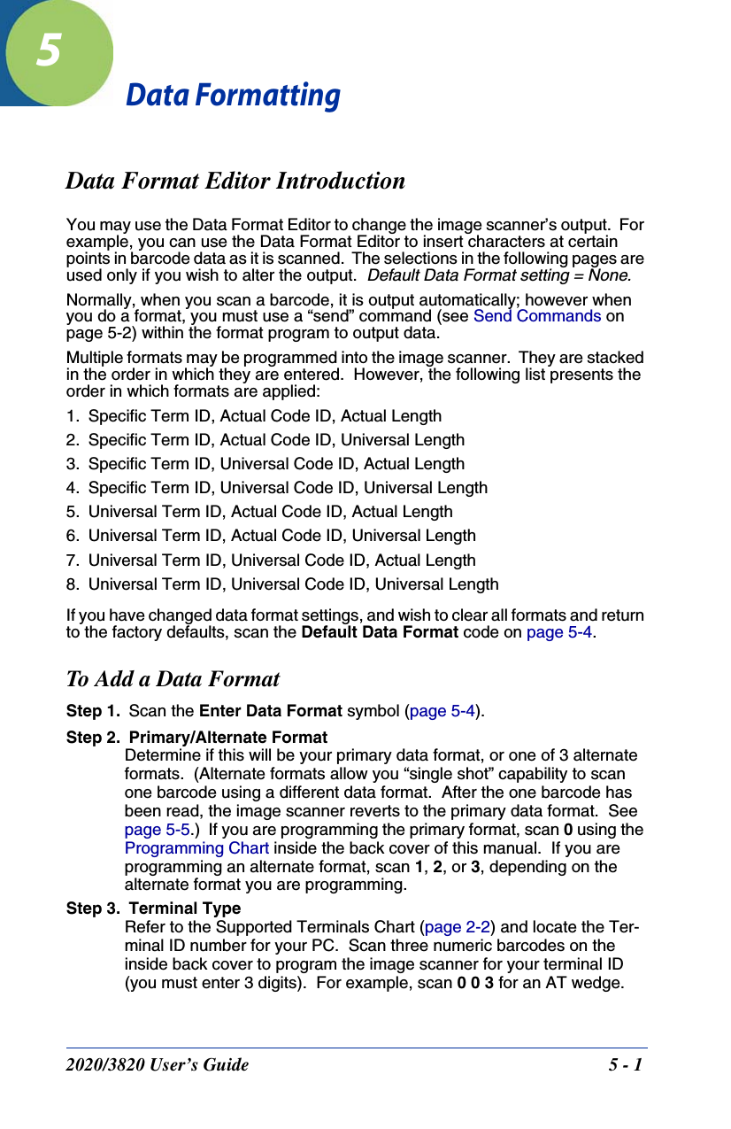 2020/3820 User’s Guide 5 - 15Data FormattingData Format Editor IntroductionYou may use the Data Format Editor to change the image scanner’s output.  For example, you can use the Data Format Editor to insert characters at certain points in barcode data as it is scanned.  The selections in the following pages are used only if you wish to alter the output.  Default Data Format setting = None.Normally, when you scan a barcode, it is output automatically; however when you do a format, you must use a “send” command (see Send Commands on page 5-2) within the format program to output data.Multiple formats may be programmed into the image scanner.  They are stacked in the order in which they are entered.  However, the following list presents the order in which formats are applied:1. Specific Term ID, Actual Code ID, Actual Length2. Specific Term ID, Actual Code ID, Universal Length3. Specific Term ID, Universal Code ID, Actual Length4. Specific Term ID, Universal Code ID, Universal Length5. Universal Term ID, Actual Code ID, Actual Length6. Universal Term ID, Actual Code ID, Universal Length7. Universal Term ID, Universal Code ID, Actual Length8. Universal Term ID, Universal Code ID, Universal LengthIf you have changed data format settings, and wish to clear all formats and return to the factory defaults, scan the Default Data Format code on page 5-4.To Add a Data FormatStep 1. Scan the Enter Data Format symbol (page 5-4).Step 2. Primary/Alternate FormatDetermine if this will be your primary data format, or one of 3 alternate formats.  (Alternate formats allow you “single shot” capability to scan one barcode using a different data format.  After the one barcode has been read, the image scanner reverts to the primary data format.  See page 5-5.)  If you are programming the primary format, scan 0 using the Programming Chart inside the back cover of this manual.  If you are programming an alternate format, scan 1, 2, or 3, depending on the alternate format you are programming.Step 3. Terminal TypeRefer to the Supported Terminals Chart (page 2-2) and locate the Ter-minal ID number for your PC.  Scan three numeric barcodes on the inside back cover to program the image scanner for your terminal ID (you must enter 3 digits).  For example, scan 0 0 3 for an AT wedge. 
