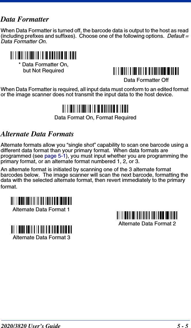 2020/3820 User’s Guide 5 - 5Data FormatterWhen Data Formatter is turned off, the barcode data is output to the host as read (including prefixes and suffixes).  Choose one of the following options.  Default = Data Formatter On.When Data Formatter is required, all input data must conform to an edited format or the image scanner does not transmit the input data to the host device.Alternate Data FormatsAlternate formats allow you “single shot” capability to scan one barcode using a different data format than your primary format.  When data formats are programmed (see page 5-1), you must input whether you are programming the primary format, or an alternate format numbered 1, 2, or 3.An alternate format is initiated by scanning one of the 3 alternate format barcodes below.  The image scanner will scan the next barcode, formatting the data with the selected alternate format, then revert immediately to the primary format. Data Formatter Off* Data Formatter On,but Not RequiredData Format On, Format RequiredAlternate Data Format 1Alternate Data Format 2Alternate Data Format 3