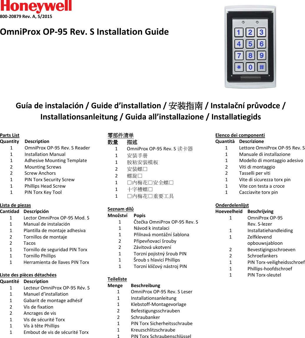    800-20879 Rev. A, 5/2015  OmniProx OP-95 Rev. S Installation Guide        Gu&iacute;a de instalaci&oacute;n / Guide d&rsquo;installation / 安装指南 / Instalačn&iacute; průvodce / Installationsanleitung / Guida all&rsquo;installazione / Installatiegids  Parts List Quantity Description 1  OmniProx OP-95 Rev. S Reader 1 Installation Manual 1 Adhesive Mounting Template 2 Mounting Screws 2 Screw Anchors 1 PIN Torx Security Screw 1  Phillips Head Screw 1 PIN Torx Key Tool  Lista de piezas Cantidad Descripci&oacute;n 1  Lector OmniProx OP-95 Mod. S 1 Manual de instalaci&oacute;n 1 Plantilla de montaje adhesiva 2 Tornillos de montaje 2 Tacos 1 Tornillo de seguridad PIN Torx 1  Tornillo Phillips 1 Herramienta de llaves PIN Torx  Liste des pi&egrave;ces d&eacute;tach&eacute;es Quantit&eacute; Description 1  Lecteur OmniProx OP-95 R&eacute;v. S 1 Manuel d&rsquo;installation 1 Gabarit de montage adh&eacute;sif 2 Vis de fixation 2 Ancrages de vis 1 Vis de s&eacute;curit&eacute; Torx 1  Vis &agrave; t&ecirc;te Phillips 1 Embout de vis de s&eacute;curit&eacute; Torx 零部件清单 数量 描述 1  OmniProx OP-95 Rev. S 读卡器 1 安装手册 1  胶粘安装模板 2  安装螺丝 2  螺旋丝 1  丝内梅花丝安全螺丝 1  十字槽螺丝 1  丝内梅花丝重要工具  Seznam d&iacute;lů Množstv&iacute; Popis 1  Čtečka OmniProx OP-95 Rev. S 1 N&aacute;vod k instalaci 1 Přilnav&aacute; mont&aacute;žn&iacute; &scaron;ablona 2 Připevňovac&iacute; &scaron;rouby 2 Z&aacute;vitov&aacute; ukotven&iacute; 1 Torzn&iacute; pojistn&yacute; &scaron;roub PIN 1  &Scaron;roub s hlavic&iacute; Phillips 1 Torzn&iacute; kl&iacute;čov&yacute; n&aacute;stroj PIN  Teileliste Menge Beschreibung 1  OmniProx OP-95 Rev. S Leser 1 Installationsanleitung 1 Klebstoff-Montagevorlage 2 Befestigungsschrauben 2 Schraubanker 1 PIN Torx Sicherheitsschraube 1  Kreuzschlitzschraube 1 PIN Torx Schraubenschl&uuml;ssel    Elenco dei componenti Quantit&agrave; Descrizione 1  Lettore OmniProx OP-95 Rev. S 1 Manuale di installazione 1 Modello di montaggio adesivo 2 Viti di montaggio 2 Tasselli per viti 1 Vite di sicurezza torx pin 1  Vite con testa a croce 1 Cacciavite torx pin  Onderdelenlijst Hoeveelheid Beschrijving 1  OmniProx OP-95 Rev. S-lezer 1 Installatiehandleiding 1 Zelfklevend opbouwsjabloon 2 Bevestigingsschroeven 2 Schroefankers 1 PIN Torx-veiligheidsschroef 1  Phillips-hoofdschroef 1 PIN Torx-sleutel       