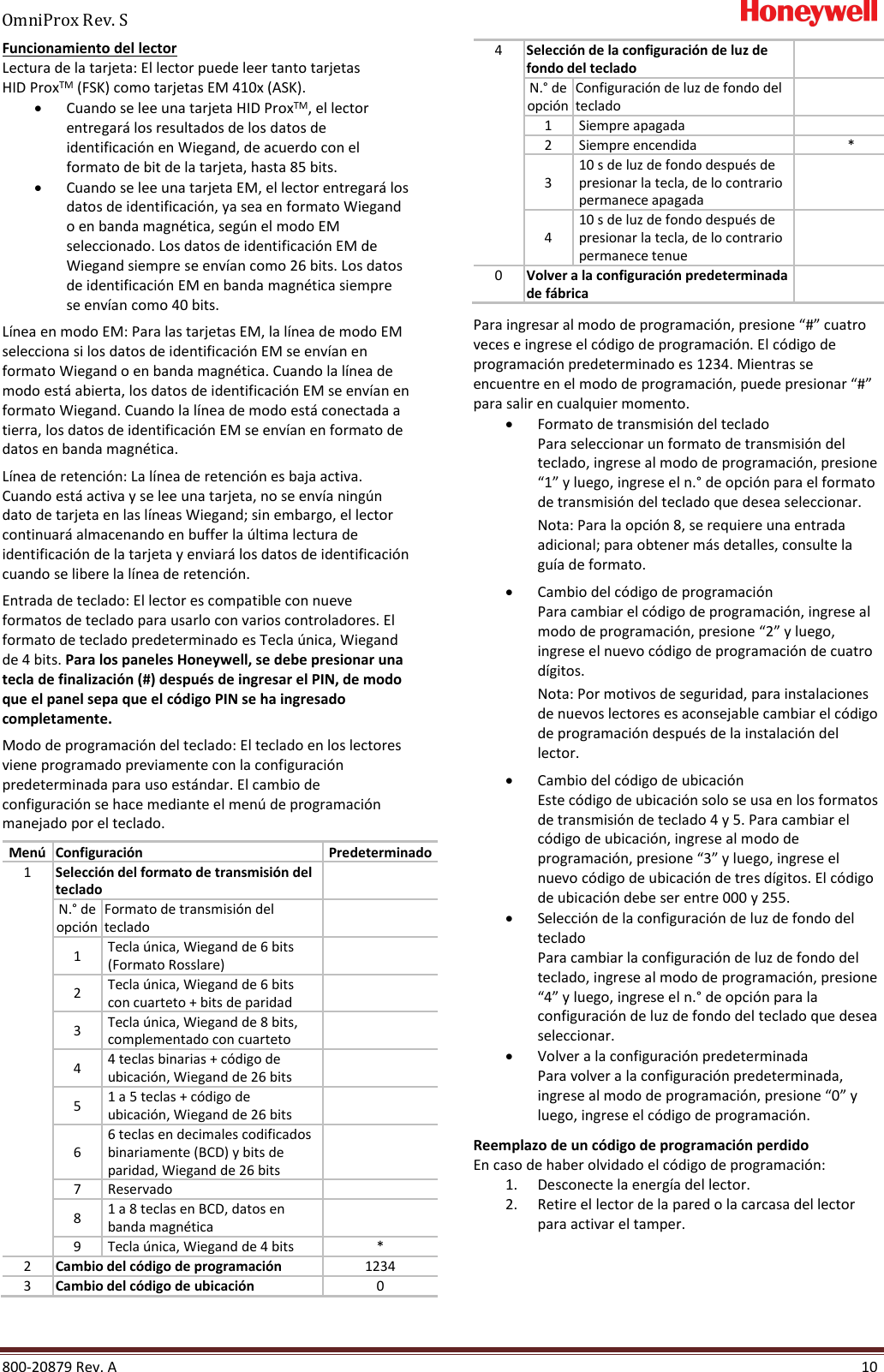OmniProx Rev. S       800-20879 Rev. A    10 Funcionamiento del lector Lectura de la tarjeta: El lector puede leer tanto tarjetas HID ProxTM (FSK) como tarjetas EM 410x (ASK). &bull; Cuando se lee una tarjeta HID ProxTM, el lector entregar&aacute; los resultados de los datos de identificaci&oacute;n en Wiegand, de acuerdo con el formato de bit de la tarjeta, hasta 85 bits. &bull; Cuando se lee una tarjeta EM, el lector entregar&aacute; los datos de identificaci&oacute;n, ya sea en formato Wiegand o en banda magn&eacute;tica, seg&uacute;n el modo EM seleccionado. Los datos de identificaci&oacute;n EM de Wiegand siempre se env&iacute;an como 26 bits. Los datos de identificaci&oacute;n EM en banda magn&eacute;tica siempre se env&iacute;an como 40 bits.  L&iacute;nea en modo EM: Para las tarjetas EM, la l&iacute;nea de modo EM selecciona si los datos de identificaci&oacute;n EM se env&iacute;an en formato Wiegand o en banda magn&eacute;tica. Cuando la l&iacute;nea de modo est&aacute; abierta, los datos de identificaci&oacute;n EM se env&iacute;an en formato Wiegand. Cuando la l&iacute;nea de modo est&aacute; conectada a tierra, los datos de identificaci&oacute;n EM se env&iacute;an en formato de datos en banda magn&eacute;tica.  L&iacute;nea de retenci&oacute;n: La l&iacute;nea de retenci&oacute;n es baja activa. Cuando est&aacute; activa y se lee una tarjeta, no se env&iacute;a ning&uacute;n dato de tarjeta en las l&iacute;neas Wiegand; sin embargo, el lector continuar&aacute; almacenando en buffer la &uacute;ltima lectura de identificaci&oacute;n de la tarjeta y enviar&aacute; los datos de identificaci&oacute;n cuando se libere la l&iacute;nea de retenci&oacute;n. Entrada de teclado: El lector es compatible con nueve formatos de teclado para usarlo con varios controladores. El formato de teclado predeterminado es Tecla &uacute;nica, Wiegand de 4 bits. Para los paneles Honeywell, se debe presionar una tecla de finalizaci&oacute;n (#) despu&eacute;s de ingresar el PIN, de modo que el panel sepa que el c&oacute;digo PIN se ha ingresado completamente.  Modo de programaci&oacute;n del teclado: El teclado en los lectores viene programado previamente con la configuraci&oacute;n predeterminada para uso est&aacute;ndar. El cambio de configuraci&oacute;n se hace mediante el men&uacute; de programaci&oacute;n manejado por el teclado.  Men&uacute; Configuraci&oacute;n Predeterminado 1 Selecci&oacute;n del formato de transmisi&oacute;n del teclado  N.&deg; de  opci&oacute;n Formato de transmisi&oacute;n del teclado  1 Tecla &uacute;nica, Wiegand de 6 bits (Formato Rosslare)  2 Tecla &uacute;nica, Wiegand de 6 bits con cuarteto + bits de paridad  3 Tecla &uacute;nica, Wiegand de 8 bits, complementado con cuarteto  4 4 teclas binarias + c&oacute;digo de ubicaci&oacute;n, Wiegand de 26 bits  5 1 a 5 teclas + c&oacute;digo de ubicaci&oacute;n, Wiegand de 26 bits  6 6 teclas en decimales codificados binariamente (BCD) y bits de paridad, Wiegand de 26 bits  7 Reservado  8 1 a 8 teclas en BCD, datos en banda magn&eacute;tica  9 Tecla &uacute;nica, Wiegand de 4 bits * 2 Cambio del c&oacute;digo de programaci&oacute;n 1234 3 Cambio del c&oacute;digo de ubicaci&oacute;n 0 4 Selecci&oacute;n de la configuraci&oacute;n de luz de fondo del teclado  N.&deg; de  opci&oacute;n Configuraci&oacute;n de luz de fondo del teclado  1 Siempre apagada  2 Siempre encendida * 3 10 s de luz de fondo despu&eacute;s de presionar la tecla, de lo contrario permanece apagada  4 10 s de luz de fondo despu&eacute;s de presionar la tecla, de lo contrario permanece tenue  0 Volver a la configuraci&oacute;n predeterminada de f&aacute;brica  Para ingresar al modo de programaci&oacute;n, presione &ldquo;#&rdquo; cuatro veces e ingrese el c&oacute;digo de programaci&oacute;n. El c&oacute;digo de programaci&oacute;n predeterminado es 1234. Mientras se encuentre en el modo de programaci&oacute;n, puede presionar &ldquo;#&rdquo; para salir en cualquier momento. &bull; Formato de transmisi&oacute;n del teclado Para seleccionar un formato de transmisi&oacute;n del teclado, ingrese al modo de programaci&oacute;n, presione &ldquo;1&rdquo; y luego, ingrese el n.&deg; de opci&oacute;n para el formato de transmisi&oacute;n del teclado que desea seleccionar. Nota: Para la opci&oacute;n 8, se requiere una entrada adicional; para obtener m&aacute;s detalles, consulte la gu&iacute;a de formato.  &bull; Cambio del c&oacute;digo de programaci&oacute;n Para cambiar el c&oacute;digo de programaci&oacute;n, ingrese al modo de programaci&oacute;n, presione &ldquo;2&rdquo; y luego, ingrese el nuevo c&oacute;digo de programaci&oacute;n de cuatro d&iacute;gitos. Nota: Por motivos de seguridad, para instalaciones de nuevos lectores es aconsejable cambiar el c&oacute;digo de programaci&oacute;n despu&eacute;s de la instalaci&oacute;n del lector. &bull; Cambio del c&oacute;digo de ubicaci&oacute;n Este c&oacute;digo de ubicaci&oacute;n solo se usa en los formatos de transmisi&oacute;n de teclado 4 y 5. Para cambiar el c&oacute;digo de ubicaci&oacute;n, ingrese al modo de programaci&oacute;n, presione &ldquo;3&rdquo; y luego, ingrese el nuevo c&oacute;digo de ubicaci&oacute;n de tres d&iacute;gitos. El c&oacute;digo de ubicaci&oacute;n debe ser entre 000 y 255. &bull; Selecci&oacute;n de la configuraci&oacute;n de luz de fondo del teclado Para cambiar la configuraci&oacute;n de luz de fondo del teclado, ingrese al modo de programaci&oacute;n, presione &ldquo;4&rdquo; y luego, ingrese el n.&deg; de opci&oacute;n para la configuraci&oacute;n de luz de fondo del teclado que desea seleccionar. &bull; Volver a la configuraci&oacute;n predeterminada Para volver a la configuraci&oacute;n predeterminada, ingrese al modo de programaci&oacute;n, presione &ldquo;0&rdquo; y luego, ingrese el c&oacute;digo de programaci&oacute;n. Reemplazo de un c&oacute;digo de programaci&oacute;n perdido En caso de haber olvidado el c&oacute;digo de programaci&oacute;n: 1. Desconecte la energ&iacute;a del lector. 2. Retire el lector de la pared o la carcasa del lector para activar el tamper. 