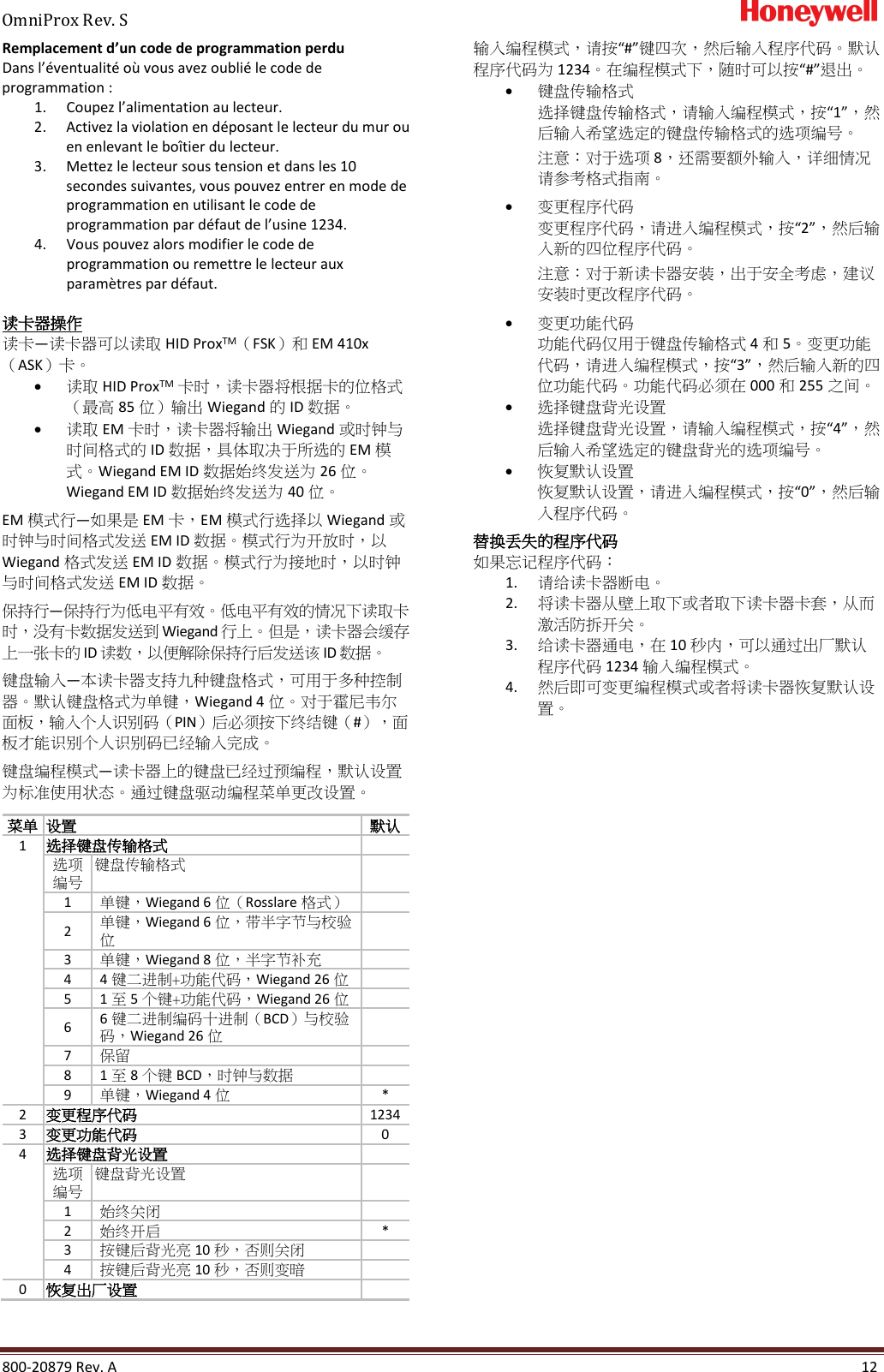 OmniProx Rev. S       800-20879 Rev. A    12 Remplacement d&rsquo;un code de programmation perdu Dans l&rsquo;&eacute;ventualit&eacute; o&ugrave; vous avez oubli&eacute; le code de programmation : 1. Coupez l&rsquo;alimentation au lecteur. 2. Activez la violation en d&eacute;posant le lecteur du mur ou en enlevant le bo&icirc;tier du lecteur. 3. Mettez le lecteur sous tension et dans les 10 secondes suivantes, vous pouvez entrer en mode de programmation en utilisant le code de programmation par d&eacute;faut de l&rsquo;usine 1234. 4. Vous pouvez alors modifier le code de programmation ou remettre le lecteur aux param&egrave;tres par d&eacute;faut.  读卡器操作 读卡&mdash;读卡器可以读取 HID ProxTM（FSK）和 EM 410x （ASK）卡。 &bull; 读取 HID ProxTM 卡时，读卡器将根据卡的位格式（最高 85 位）输出 Wiegand 的 ID 数据。 &bull; 读取 EM 卡时，读卡器将输出 Wiegand 或时钟与时间格式的 ID 数据，具体取决于所选的 EM 模 式。Wiegand EM ID 数据始终发送为 26 位。Wiegand EM ID 数据始终发送为 40 位。  EM 模式行&mdash;如果是 EM 卡，EM 模式行选择以 Wiegand 或时钟与时间格式发送 EM ID 数据。模式行为开放时，以 Wiegand 格式发送 EM ID 数据。模式行为接地时，以时钟与时间格式发送 EM ID 数据。  保持行&mdash;保持行为低电平有效。低电平有效的情况下读取卡时，没有卡数据发送到 Wiegand 行上。但是，读卡器会缓存上一张卡的 ID 读数，以便解除保持行后发送该 ID 数据。 键盘输入&mdash;本读卡器支持九种键盘格式，可用于多种控制器。默认键盘格式为单键，Wiegand 4 位。对于霍尼韦尔面板，输入个人识别码（PIN）后必须按下终结键（#），面板才能识别个人识别码已经输入完成。  键盘编程模式&mdash;读卡器上的键盘已经过预编程，默认设置为标准使用状态。通过键盘驱动编程菜单更改设置。  菜单 设置 默认 1 选择键盘传输格式  选项编号 键盘传输格式  1 单键，Wiegand 6 位（Rosslare 格式）  2  单键，Wiegand 6位，带半字节与校验位  3 单键，Wiegand 8 位，半字节补充  4 4键二进制+功能代码，Wiegand 26 位  5 1至5个键+功能代码，Wiegand 26 位  6 6键二进制编码十进制（BCD）与校验码，Wiegand 26 位  7 保留  8 1至8个键 BCD，时钟与数据  9 单键，Wiegand 4 位 * 2 变更程序代码 1234 3 变更功能代码 0 4 选择键盘背光设置  选项编号 键盘背光设置  1 始终关闭  2 始终开启 * 3 按键后背光亮 10 秒，否则关闭  4 按键后背光亮 10 秒，否则变暗  0 恢复出厂设置  输入编程模式，请按&ldquo;#&rdquo;键四次，然后输入程序代码。默认程序代码为 1234。在编程模式下，随时可以按&ldquo;#&rdquo;退出。 &bull; 键盘传输格式 选择键盘传输格式，请输入编程模式，按&ldquo;1&rdquo;，然后输入希望选定的键盘传输格式的选项编号。 注意：对于选项 8，还需要额外输入，详细情况请参考格式指南。  &bull; 变更程序代码 变更程序代码，请进入编程模式，按&ldquo;2&rdquo;，然后输入新的四位程序代码。 注意：对于新读卡器安装，出于安全考虑，建议安装时更改程序代码。 &bull; 变更功能代码 功能代码仅用于键盘传输格式 4和5。变更功能代码，请进入编程模式，按&ldquo;3&rdquo;，然后输入新的四位功能代码。功能代码必须在 000 和255 之间。 &bull; 选择键盘背光设置 选择键盘背光设置，请输入编程模式，按&ldquo;4&rdquo;，然后输入希望选定的键盘背光的选项编号。 &bull; 恢复默认设置 恢复默认设置，请进入编程模式，按&ldquo;0&rdquo;，然后输入程序代码。 替换丢失的程序代码 如果忘记程序代码： 1. 请给读卡器断电。 2. 将读卡器从壁上取下或者取下读卡器卡套，从而激活防拆开关。 3. 给读卡器通电，在 10 秒内，可以通过出厂默认程序代码 1234 输入编程模式。 4. 然后即可变更编程模式或者将读卡器恢复默认设置。     